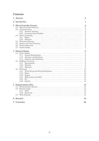 Contents
1 Abstract ii
2 Introduction 1
3 Mirco-Controller Systems 2
3.1 Micro-Controller Selection . . . . . . . . . . . . . . . . . . . . . . . . . . . . . . . . . . 2
3.2 Communications . . . . . . . . . . . . . . . . . . . . . . . . . . . . . . . . . . . . . . . 2
3.2.1 Network Topology . . . . . . . . . . . . . . . . . . . . . . . . . . . . . . . . . . 2
3.2.2 Communications Modules . . . . . . . . . . . . . . . . . . . . . . . . . . . . . . 2
3.3 Robot locationing . . . . . . . . . . . . . . . . . . . . . . . . . . . . . . . . . . . . . . . 2
3.3.1 Range . . . . . . . . . . . . . . . . . . . . . . . . . . . . . . . . . . . . . . . . . 2
3.3.2 Direction . . . . . . . . . . . . . . . . . . . . . . . . . . . . . . . . . . . . . . . 3
3.4 Movement Planning . . . . . . . . . . . . . . . . . . . . . . . . . . . . . . . . . . . . . 3
3.5 Sensors and Control Systems . . . . . . . . . . . . . . . . . . . . . . . . . . . . . . . . 3
3.6 Obstacle Detection . . . . . . . . . . . . . . . . . . . . . . . . . . . . . . . . . . . . . . 3
3.7 System Design . . . . . . . . . . . . . . . . . . . . . . . . . . . . . . . . . . . . . . . . 4
4 Physical Design 6
4.1 Robot Designs . . . . . . . . . . . . . . . . . . . . . . . . . . . . . . . . . . . . . . . . 6
4.1.1 General Requirements . . . . . . . . . . . . . . . . . . . . . . . . . . . . . . . . 6
4.1.2 Alternate considerations . . . . . . . . . . . . . . . . . . . . . . . . . . . . . . . 6
4.1.3 Selection and justiﬁcation . . . . . . . . . . . . . . . . . . . . . . . . . . . . . . 6
4.2 Building of structure . . . . . . . . . . . . . . . . . . . . . . . . . . . . . . . . . . . . . 8
4.2.1 Requriements . . . . . . . . . . . . . . . . . . . . . . . . . . . . . . . . . . . . . 9
4.2.2 Methods . . . . . . . . . . . . . . . . . . . . . . . . . . . . . . . . . . . . . . . . 9
4.2.3 Materials . . . . . . . . . . . . . . . . . . . . . . . . . . . . . . . . . . . . . . . 9
4.3 Movement . . . . . . . . . . . . . . . . . . . . . . . . . . . . . . . . . . . . . . . . . . . 11
4.3.1 Wheel Setup and Driving Mechanism . . . . . . . . . . . . . . . . . . . . . . . 11
4.3.2 Motor . . . . . . . . . . . . . . . . . . . . . . . . . . . . . . . . . . . . . . . . . 12
4.3.3 Sensors . . . . . . . . . . . . . . . . . . . . . . . . . . . . . . . . . . . . . . . . 14
4.3.4 RGB camera and LED . . . . . . . . . . . . . . . . . . . . . . . . . . . . . . . . 14
4.3.5 IR . . . . . . . . . . . . . . . . . . . . . . . . . . . . . . . . . . . . . . . . . . . 14
4.3.6 Battery . . . . . . . . . . . . . . . . . . . . . . . . . . . . . . . . . . . . . . . . 15
5 Implementation Plan 17
5.1 MicroController Systems . . . . . . . . . . . . . . . . . . . . . . . . . . . . . . . . . . . 17
5.2 Physical design . . . . . . . . . . . . . . . . . . . . . . . . . . . . . . . . . . . . . . . . 17
5.2.1 Build . . . . . . . . . . . . . . . . . . . . . . . . . . . . . . . . . . . . . . . . . 17
5.2.2 Movement . . . . . . . . . . . . . . . . . . . . . . . . . . . . . . . . . . . . . . . 17
5.3 Work Planning . . . . . . . . . . . . . . . . . . . . . . . . . . . . . . . . . . . . . . . . 18
6 Research 19
7 Conclusion 20
iii
 