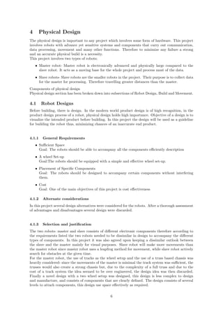 4 Physical Design
The physical design is important to any project which involves some form of hardware. This project
involves robots with advance yet sensitive systems and components that carry out communication,
data processing, movement and many other functions. Therefore to minimize any failure a strong
and an accurate physical build is a necessity.
This project involves two types of robots;
• Master robot- Master robot is electronically advanced and physically large compared to the
slave robot. It acts as a moving base for the whole project and process most of the data.
• Slave robots- Slave robots are the smaller robots in the project. Their purpose is to collect data
for the master for processing. Therefore travelling greater distances than the master.
Components of physical design
Physical design section has been broken down into subsections of Robot Design, Build and Movement.
4.1 Robot Designs
Before building, there is design. In the modern world product design is of high recognition, in the
product design process of a robot, physical design holds high importance. Objective of a design is to
visualize the intended product before building. In this project the design will be used as a guideline
for building the robot thus, minimizing chances of an inaccurate end product.
4.1.1 General Requirements
• Suﬃcient Space
Goal: The robots should be able to accompany all the components eﬃciently description
• A wheel Set-up
Goal:The robots should be equipped with a simple and eﬀective wheel set-up.
• Placement of Speciﬁc Components
Goal: The robots should be designed to accompany certain components without interfering
them.
• Cost
Goal: One of the main objectives of this project is cost eﬀectiveness
4.1.2 Alternate considerations
In this project several design alternatives were considered for the robots. After a thorough assessment
of advantages and disadvantages several design were discarded.
4.1.3 Selection and justiﬁcation
The two robots- master and slave consists of diﬀerent electronic components therefore according to
the requirements listed the two robots needed to be dissimilar in design to accompany the diﬀerent
types of components. In this project it was also agreed upon keeping a dissimilar outlook between
the slave and the master mainly for visual purposes. Slave robot will make more movements than
the master robot since master robot uses a leapfrog method for movement, while slave robot actively
search for obstacles at the given time.
For the master robot, the use of tracks as the wheel setup and the use of a truss based chassis was
heavily considered- since the movements of the master is minimal the track system was suﬃcient, the
trusses would also create a strong chassis but, due to the complexity of a full truss and due to the
cost of a track system the idea seemed to be over engineered, the design idea was then discarded.
Finally a novel design with a two wheel setup was designed, this design is less complex to design
and manufacture, and consists of components that are clearly deﬁned. The design consists of several
levels to attach components, this design use space eﬀectively as required.
6
 