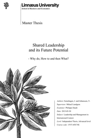School of Business and Economics
Master Thesis
Shared Leadership
and its Future Potential
- Why do, How to and then What?
Authors: Somehagen, J. and Johansson, V.
Supervisor: Mikael Lundgren
Examiner: Philippe Daudi
Date: 2015-05-30
Subject: Leadership and Management in
International Context
Level: Independent Thesis, Advanced level
Course code: 15VT-4FE74E
 