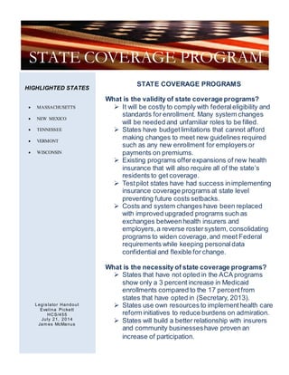 STATE COVERAGE PROGRAMS
What is the validity of state coverage programs?
 It will be costly to comply with federaleligibility and
standards for enrollment. Many system changes
will be needed and unfamiliar roles to be filled.
 States have budgetlimitations that cannot afford
making changes to meet new guidelines required
such as any new enrollment for employers or
payments on premiums.
 Existing programs offerexpansions of new health
insurance that will also require all of the state’s
residents to get coverage.
 Testpilot states have had success inimplementing
insurance coverage programs at state level
preventing future costs setbacks.
 Costs and system changes have been replaced
with improved upgraded programs such as
exchanges betweenhealth insurers and
employers, a reverse rostersystem, consolidating
programs to widen coverage,and meet Federal
requirements while keeping personaldata
confidential and flexible for change.
What is the necessity of state coverage programs?
 States that have not opted in the ACA programs
show only a 3 percent increase in Medicaid
enrollments compared to the 17 percentfrom
states that have opted in (Secretary, 2013).
 States use own resources to implementhealth care
reform initiatives to reduce burdens on admiration.
 States will build a better relationship with insurers
and community businesseshave proven an
increase of participation.
STATE COVERAGE PROGRAM
HIGHLIGHTED STATES
Legis lator Handout
Evelina Pickett
HCS/455
July 21, 2014
Jam es McManus
 MASSACHUSETTS
 NEW MEXICO
 TENNESSEE
 VERMONT
 WISCONSIN
 