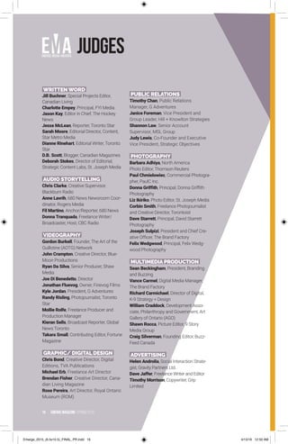16 EMERGE MagazINe SPRING 201 6
Judges
WRITTENWORD
Jill Buchner, Special Projects Editor,
Canadian Living
Charlotte Empey, Principal, FYI Media
Jason Kay, Editor in Chief, The Hockey
News
Jesse McLean, Reporter, Toronto Star
Sarah Moore, Editorial Director, Content,
Star Metro Media
Dianne Rinehart, Editorial Writer, Toronto
Star
D.B. Scott, Blogger, Canadian Magazines
Deborah Stokes, Director of Editorial,
Strategic Content Labs, St. Joseph Media
AUDIO STORYTELLING
Chris Clarke, Creative Supervisor,
Blackburn Radio
Anne Lavrih, 680 News Newsroom Coor-
dinator, Rogers Media
Fil Martino, Anchor/Reporter, 680 News
Donna Tranquada, Freelance Writer/
Broadcaster, Host, CBC Radio
VIDEOGRAPHY
Gordon Burkell, Founder, The Art of the
Guillotine (AOTG) Network
John Crampton, Creative Director, Blue-
Moon Productions
Ryan Da Silva, Senior Producer, Shaw
Media
Joe Di Benedetto, Director
Jonathan Fluevog, Owner, Finevog Films
Kyle Jordan, President, G Adventures
Randy Risling, Photojournalist, Toronto
Star
Mollie Rolfe, Freelance Producer and
Production Manager
Kieran Sells, Broadcast Reporter, Global
News Toronto
Takara Small, Contributing Editor, Fortune
Magazine
GRAPHIC/ DIGITAL DESIGN
Chris Bond, Creative Director, Digital
Editions, TVA Publications
Michael Erb, Freelance Art Director
Brendan Fisher, Creative Director, Cana-
dian Living Magazine
Rose Pereira, Art Director, Royal Ontario
Museum (ROM)
PUBLIC RELATIONS
Timothy Chan, Public Relations
Manager, G Adventures
Janice Foreman, Vice President and
Group Leader, Hill + Knowlton Strategies
Shannon Law, Senior Account
Supervisor, MSL Group
Judy Lewis, Co-Founder and Executive
Vice President, Strategic Objectives
PHOTOGRAPHY
Barbara Adhiya, North America
Photo Editor, Thomson Reuters
Paul Chmielowiec, Commercial Photogra-
pher, PaulC Inc.
Donna Grifﬁth, Principal, Donna Griffith
Photography
Liz Ikiriko, Photo Editor, St. Joseph Media
Corbin Smith, Freelance Photojournalist
and Creative Director, Torontoist
Dave Starrett, Principal, David Starrett
Photography
Joseph Sulpizi, President and Chief Cre-
ative Officer, The Brand Factory
Felix Wedgwood, Principal, Felix Wedg-
wood Photography
MULTIMEDIA PRODUCTION
Sean Beckingham, President, Branding
and Buzzing
Vance Carmel, Digital Media Manager,
The Brand Factory
Richard Carmichael, Director of Digital,
K-9 Strategy + Design
William Craddock, Development Asso-
ciate, Philanthropy and Government, Art
Gallery of Ontario (AGO)
Shawn Rocca, Picture Editor, 9 Story
Media Group
Craig Silverman, Founding Editor, Buzz-
Feed Canada
ADVERTISING
Helen Androlia, Social Interaction Strate-
gist, Gravity Partners Ltd.
Dave Jaffer, Freelance Writer and Editor
Timothy Morrison, Copywriter, Grip
Limited
Emerge_2015_(6.5x10.5)_FINAL_PR.indd 16 4/13/16 12:50 AM
 