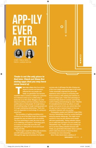S T O R Y : P A U L A R E I D //
P H O T O : L A U R E N H U S T O N
app-ily
ever
after
Tinder is not the only place to
find love. Check out these five
dating apps that you may have
never heard of.
EMERGE MagazINe SPRING 2016 17
T
here was a time when love stories
shown in movies and television
reflected the way people met.
Sadly, our generation has become
impatient when it comes to waiting for a potential
love interest to show up in a coffee shop or
bump into us on the street. Bloggers can write
about love all they want but nowadays, there’s no
surefire place to meet people. It's tough being a
20-something today, it's tough meeting people and
it's tough maintaining relationships. That's why
we're so dependent on technology: It's saving our
social lives.
The immediacy of getting everything we’re
looking for out of this little screen has completely
changed the way we interact with one another.
The more technology is used, the more we rely
on its addicting convenience. Technology gives
us a sense of control, like we’re the ones
navigating our dating life for once and not just
leaving it to fate.
The first app to spark the dating app revolution,
and still holding popularity today, is Tinder.
Although the app may not produce the highest
success rate, it still keeps the title of being one
of the most widely-used social apps in the world.
Tinder essentially originated the game-like
experience when it comes to connecting with
those around us, with swiping and matches on
a never-ending cycle. Tinder took advantage of
everyone’s deep desire to connect, and took the
world of dating and technology by storm. Whether
it’s strengthened the hook-up culture, or made
people more prone to love, you cannot deny that
the app has had a massive impact on how our
generation interacts with one another.
Photography student and EMERGE Image Editor
Veronica Vekselshtein found her current boyfriend
using the popular dating app. This might sound
normal for most, but she admits some people
still react questionably. Dating websites require
you to really think and figure out your profile, but
Vekselshtein says “Tinder was more exciting for
me to use than dating websites because with
Tinder, you get limited information about a person,
which makes the process of learning about
somebody new more interesting.”
Since Tinder, there’s been a plethora of
Emerge_2015_(6.5x10.5)_FINAL_PR.indd 17 4/13/16 12:50 AM
 