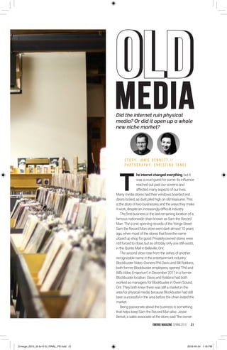 Did the internet ruin physical
media? Or did it open up a whole
new niche market?
T
he internet changed everything, but it
was a cruel guest for some. Its influence
reached out past our screens and
affected many aspects of our lives.
Many media stores had their windows boarded and
doors locked, as dust piled high on old treasures.This
is the story of two businesses and the ways they make
it work, despite an increasingly difficult industry.
The first business is the last remaining location of a
famous nationwide chain known as Sam the Record
Man.The iconic spinning records of the Yonge Street
Sam the Record Man store went dark almost 10 years
ago, when most of the stores that bore the name
closed up shop for good. Privately-owned stores were
not forced to close, but as of today only one still exists,
in the Quinte Mall in Belleville, Ont.
The second store rose from the ashes of another
recognizable name in the entertainment industry:
Blockbuster Video. Owners Phil Davis and Bill Robbins,
both former Blockbuster employees, opened Phil and
Bill’s Video Emporium in December 2011 in a former
Blockbuster location. Davis and Robbins had both
worked as managers for Blockbuster in Owen Sound,
Ont.They both knew there was still a market in the
area for physical media, because Blockbuster had still
been successful in the area before the chain exited the
market.
Being passionate about the business is something
that helps keep Sam the Record Man alive. Jesse
Benoit, a sales associate at the store, said “the owner
S T O R Y : J A M I E B E N N E T T //
P H O T O G R A P H Y : C H R I S T I N A TA N E L
MEDIA
OLDOLD
EMERGE MagazINe SPRING 2016 21
Emerge_2015_(6.5x10.5)_FINAL_PR.indd 21 2016-04-24 1:18 PM
 
