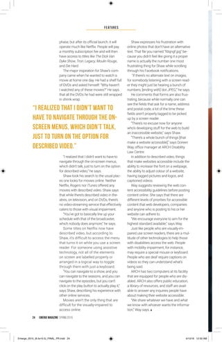 FeatureS
24 EMERGE MagazINe SPRING 201 6
phase, but after its official launch, it will
operate much like Netflix. People will pay
a monthly subscription fee and will then
have access to titles like The Dick Van
Dyke Show, Tron: Legacy, Moulin Rouge,
and Die Hard.
The major inspiration for Shaw’s com-
pany came when he wanted to watch a
movie at home one day. He had a shelf full
of DVDs and asked himself: “Why haven’t
I watched any of these movies?” He says
that all the DVDs he had were still wrapped
in shrink wrap.
“I realized that I didn’t want to have to
navigate through the on-screen menus,
which didn’t talk, just to turn on the option
for described video,” he says.
Shaw took his search to the usual plac-
es one looks for movies online. Neither
Netflix, Rogers nor iTunes offered any
movies with described video. Shaw says
that while there’s described video in the-
atres, on television, and on DVDs, there’s
no video-streaming service that effectively
caters to those with visual impairment.
“You’ve got to basically line up your
schedule with that of the broadcaster,
which nobody does anymore,” he says.
Some titles on Netflix now have
described video, but according to
Shaw, it’s difficult to access the menu
that turns it on while you use a screen
reader. For someone using assistive
technology, not all of the elements
on screen are labelled properly or
arranged in a logical way to toggle
through them with just a keyboard.
“You can navigate to a show, and you
can navigate to the seasons, and you can
navigate to the episodes, but you can’t
click on the play button to actually play it,”
says Shaw, describing his experience with
other online services.
Movies aren’t the only thing that are
difficult for the visually-impaired to
access online.
Shaw expresses his frustration with
online photos that don’t have an alternative
text. That file you named “fdsjngf.jpg” be-
cause you didn’t feel like giving it a proper
name is actually the number one most
frustrating thing for Shaw while scrolling
through his Facebook notifications.
“If there’s no alternate text on images,
for somebody listening with a screen read-
er they might just be hearing a bunch of
numbers, [ending with] ‘dot JPEG,’” he says.
He comments that forms are also frus-
trating, because while normally one can
see the fields that ask for a name, address
and postal code, a lot of the time these
fields aren’t properly tagged to be picked
up by a screen reader.
“There’s no excuse now for anyone
who’s developing stuff for the web to build
an inaccessible website,” says Shaw.
“There’s a whole bunch of things [that
make a website accessible],” says Doreen
Way, office manager at ARCH Disability
Law Centre.
In addition to described video, things
that make websites accessible include the
ability to increase the font on a webpage,
the ability to adjust colour of a website,
having tagged pictures and logos, and
captioned videos.
Way suggests reviewing the web con-
tent accessibility guidelines before posting
content online. She says that there are
different levels of priorities for accessible
content that web developers, companies
and anyone who is posting to his or her
website can adhere to.
“We encourage everyone to aim for the
highest standard available,” says Way.
Just like people who are visually-im-
paired use screen readers, there are a mul-
titude of other technologies to help those
with disabilities access the web. People
with mobility impairment, for instance,
may require a special mouse or keyboard.
People who are deaf require captions on
videos so they can understand what’s
being said.
ARCH has two computers at its facility
that are equipped for people who are dis-
abled. ARCH also offers public education,
a library of resources, and staff are avail-
able to answer any inquiries people have
about making their website accessible.
“We share whatever we have and what
we know with whoever wants the informa-
tion,” Way says.
“I realized that I didn’t want to
have to navigate through the on-
screen menus, which didn’t talk,
just to turn on the option for
described video.”
Emerge_2015_(6.5x10.5)_FINAL_PR.indd 24 4/13/16 12:50 AM
 