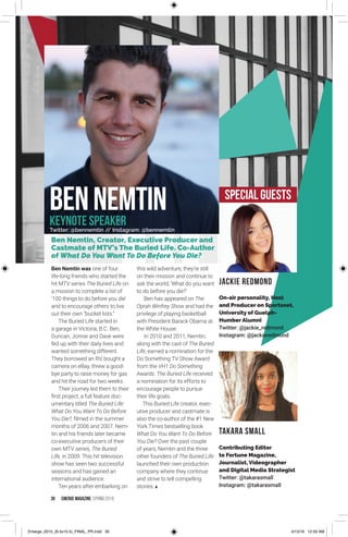 30 EMERGE MagazINe SPRING 201 6
Ben Nemtin was one of four
life-long friends who started the
hit MTV series The Buried Life on
a mission to complete a list of
'100 things to do before you die'
and to encourage others to live
out their own “bucket lists.“
The Buried Life started in
a garage in Victoria, B.C. Ben,
Duncan, Jonnie and Dave were
fed up with their daily lives and
wanted something different.
They borrowed an RV, bought a
camera on eBay, threw a good-
bye party to raise money for gas
and hit the road for two weeks.
Their journey led them to their
first project, a full feature doc-
umentary titled The Buried Life:
What Do You Want To Do Before
You Die?, filmed in the summer
months of 2006 and 2007. Nem-
tin and his friends later became
co-executive producers of their
own MTV series, The Buried
Life, in 2009. This hit television
show has seen two successful
seasons and has gained an
international audience.
Ten years after embarking on
this wild adventure, they're still
on their mission and continue to
ask the world, 'What do you want
to do before you die?'
Ben has appeared on The
Oprah Winfrey Show and had the
privilege of playing basketball
with President Barack Obama at
the White House.
In 2010 and 2011, Nemtin,
along with the cast of The Buried
Life, earned a nomination for the
Do Something TV Show Award
from the VH1 Do Something
Awards. The Buried Life received
a nomination for its efforts to
encourage people to pursue
their life goals.
This Buried Life creator, exec-
utive producer and castmate is
also the co-author of the #1 New
York Times bestselling book
What Do You Want To Do Before
You Die? Over the past couple
of years, Nemtin and the three
other founders of The Buried Life
launched their own production
company where they continue
and strive to tell compelling
stories.
BENNEMTIN
Ben Nemtin, Creator, Executive Producer and
Castmate of MTV’s The Buried Life. Co-Author
of What Do You Want To Do Before You Die?
KEYNOTE SPEAKER
Special GUESTS
Twitter: @bennemtin // Instagram: @bennemtin
Jackie Redmond
On-air personality, Host
and Producer on Sportsnet,
University of Guelph-
Humber Alumni
Twitter: @jackie_redmond
Instagram: @jackieredmond
TAKARA SMALL
Contributing Editor
to Fortune Magazine,
Journalist, Videographer
and Digital Media Strategist
Twitter: @takarasmall
Instagram: @takarasmall
Emerge_2015_(6.5x10.5)_FINAL_PR.indd 30 4/13/16 12:50 AM
 