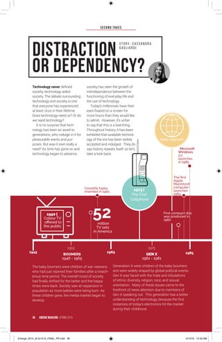 SECOND TAKES
36 EMERGE MagazINe SPRING 201 6
Technology never defined
society, technology aided
society. The debate surrounding
technology and society is one
that everyone has experienced
at least once in their lifetime.
Does technology need us? Or do
we need technology?
It is no surprise that tech-
nology has been an asset to
generations, who indulge in it for
pleasurable wants and pur-
poses. But was it ever really a
need? As time has gone on and
technology began to advance,
society has seen the growth of
interdependence between the
functioning of everyday life and
the use of technology.
Today’s millennials have their
eyes fixated on a screen for
more hours than they would like
to admit. However, it’s unfair
to say that this is a bad thing.
Throughout history, it has been
exhibited that available technol-
ogy of the era has been widely
accepted and indulged. They do
say history repeats itself, so let’s
take a look back.
Distraction
or Dependency?
S t o r y : C a S S A N D R A
G A G L I A R D I
1950 |
Colour TV
offered to
the public
52million
TV sets
in America
BOOMERS
1946 - 1965
GEN X
1961 - 1981
Microsoft
Windows
1.0
launches
in 1985
1973 |
The First
Cellphone
The first
Apple
MacIntosh
computer
launches
1984
First compact disc
was produced in
1982
Cassette tapes
invented in 1961
The baby boomers were children of war veterans
who had just rejoined their families after a treach-
erous time period. The overall mood of society
had finally shifted for the better and the happy
times were back. Society saw an expansion in
population as more babies were being born. As
these children grew, the media market began to
develop.
Generation X were children of the baby boomers
and were widely shaped by global political events.
Gen X was faced with the trials and tribulations
of ethnic diversity, religion, race, and sexual
orientation. Many of these issues came to the
forefront of news attention due to members of
Gen X speaking out. This generation has a better
understanding of technology, because the first
instances of today’s electronics hit the market
during their childhood.
Hello, Internet!
1945
1955 1975
1965 1985
36 EMERGE MagazINe SPRING 201 6
Emerge_2015_(6.5x10.5)_FINAL_PR.indd 36 4/13/16 12:50 AM
 