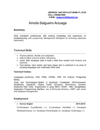 ADDRESS: 3445 NW 3rd ST,MIAMI, FL 33125
CELL: (786)800-0660
E-MAIL: asalgueiro85@gmail.com
Arnolis Salgueiro Arzuaga
Summary
Goal orientated professional, with working knowledge and experience on
troubleshooting, web programing, Management Strategies for achieving objectives
(teamwork).
Technical Skills
 Positive attitude, flexible and adaptable.
 Able to follow oral and written instructions.
 Junior Web developer able to build a Web from scratch both frontend and
backend.
 Fast learner, hard worker and team player who is proficient in an array of
scripting languages and multimedia Web tools.
Technical Toolbox
Languages: JavaScript, CSS, HTML, XHTML, PHP, C#, Android, PostgreSql,
MySql.
Tools and Technologies: Skilled in Symfony2, CodeIgniter, SlimFramework,
ZendStudio, AngularJS, JQuery, ExtJS, Bootstrap, MediaQuery, Doctrine.
Additional Web Tools: Experienced in using REST, SOAP, XML, GoogleMaps,
Application Programming Interface, use of third-party libraries, LAMP, web server
and database management.
Employment
 Korner Digital 2015-2016
Co-Developer CouchBooker v.1, Co-developer AktioMed v.1, Developer
OfertasGimnasios v.2, Developer KornerDigital v.2, Developer AndoHappy v.1.
 