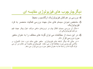 ‫ای‬ ‫مقایسه‬ ‫فیزیولوژی‬ ‫های‬ ‫دیگرچارچوب‬
4-‫بررسی‬‫ب‬‫ر‬‫هم‬‫کنش‬‫فیزیولوژیک‬‫ارگانسیم‬‫و‬‫محیط‬
5-‫مشخص‬‫نمودن‬‫سیستم‬‫های‬‫مدل‬‫جهت‬‫بررسی‬‫فعالیت‬‫منحصر‬‫به‬‫فر‬‫د‬
‫فیزیولوژیک‬
•‫مثال‬‫آن‬‫بررسی‬‫سیستم‬‫انتقال‬‫پیام‬‫در‬‫های‬‫نرون‬‫ماهی‬‫مرکب‬‫غول‬‫پیکر‬‫جهت‬‫فه‬‫م‬
‫مراحل‬‫فیزیولوژیکی‬‫آن‬
6-‫در‬‫این‬‫دست‬‫از‬‫مطالعات‬‫می‬‫توان‬‫گونه‬‫های‬‫مختلف‬‫را‬‫به‬‫عنوان‬‫متغی‬‫ر‬
‫مورد‬‫بررسی‬‫قرار‬‫داد‬.
•‫در‬‫حالی‬‫که‬‫دیگر‬‫شاخه‬‫های‬‫فیزیولوژی‬‫متغیر‬‫هایی‬‫مانند‬،‫نور‬،‫دما‬،‫اکسیژن‬‫و‬
‫باالنس‬‫هورمونی‬‫مورد‬‫مطالعه‬‫قرار‬‫می‬،‫دهند‬‫فیزیولوژی‬‫مقایسه‬‫ای‬‫عالوه‬‫بر‬‫آن‬‫می‬
‫تواند‬‫گونه‬‫ها‬‫و‬‫راسته‬‫ها‬‫به‬‫عنوان‬‫متغیر‬‫مورد‬‫بررسی‬‫قرار‬‫می‬‫دهد‬.
 