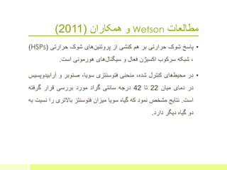 ‫مطالعات‬Wetson‫همکاران‬ ‫و‬(2011)
•‫پاسخ‬‫شوک‬‫حرارتی‬‫ب‬‫ر‬‫هم‬‫کنش‬‫ی‬‫از‬‫های‬‫پروتئین‬‫شوک‬‫حرارتی‬(HSPs)
،‫شبکه‬‫سرکوب‬‫اکسیژن‬‫فعال‬‫و‬‫های‬‫سیگنال‬‫هورمونی‬‫است‬.
•‫در‬‫های‬‫محیط‬‫کنترل‬،‫شده‬‫منحنی‬‫فتوسنتزی‬،‫سویا‬‫صنوبر‬‫و‬‫آراب‬‫یدوپسیس‬
‫در‬‫دمای‬‫میان‬22‫تا‬42‫درجه‬‫سانتی‬‫گراد‬‫مورد‬‫بررسی‬‫قرار‬‫گرفته‬
‫است‬.‫نتایج‬‫مشخص‬‫نمود‬‫که‬‫گیاه‬‫سویا‬‫میزان‬‫فتوسنتز‬‫باالتری‬‫را‬‫نسیت‬‫به‬
‫دو‬‫گیاه‬‫دیگر‬‫دارد‬.
 