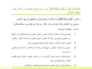 ‫مطالعات‬‫گیلهام‬ ‫و‬ ‫کان‬(2010)‫های‬ ‫بافت‬ ‫در‬ ‫عناصر‬ ‫تجمع‬ ‫روی‬ ‫بر‬
‫گیاهی‬ ‫مختلف‬
•‫گیلهام‬ ‫و‬ ‫کان‬(2010)‫عن‬ ‫توزیع‬ ‫تطبیقی‬ ‫فیزیولوژی‬ ‫از‬ ‫استفاده‬ ‫با‬‫اصر‬
‫گیاهان‬ ‫در‬ ‫معدنی‬(‫ها‬ ‫ای‬ ‫لپه‬ ‫دو‬ ‫اکثر‬ ‫و‬ ‫ها‬ ‫ای‬ ‫لپه‬ ‫تک‬)‫قرار‬ ‫مطالعه‬ ‫مورد‬
‫و‬ ‫داده‬‫نمودند‬ ‫مشاهده‬:
.1‫عناصری‬‫که‬‫با‬‫استفاده‬‫از‬‫فشار‬‫تبخیر‬‫و‬‫ت‬‫ع‬‫رق‬‫منتقل‬‫می‬‫شوند‬(‫انتقا‬‫ل‬‫غیر‬‫فعال‬)
‫در‬‫سلولهایی‬‫تجمع‬‫می‬‫یابند‬‫که‬‫تبخیر‬‫و‬‫تعرق‬‫باالیی‬‫دارند‬‫مانند‬‫منگ‬‫نز‬‫و‬‫کلسیم‬
.2‫کلسیم‬‫و‬‫فسفر‬‫هرگز‬‫در‬‫حالت‬‫محلول‬‫یکجا‬‫تجمع‬‫نمی‬‫یابند‬.
.3‫بسیاری‬‫از‬‫فلزات‬‫سنگین‬‫در‬‫آ‬‫پ‬‫وپالست‬‫ریشه‬‫به‬‫دام‬‫افتاده‬‫و‬‫به‬‫اندام‬‫ها‬‫ی‬‫هوایی‬
‫را‬‫نمی‬‫یابد‬.
.4‫پتاسیم‬‫حالت‬‫اسمزی‬‫بس‬‫ی‬‫ار‬‫باالیی‬‫دارد‬‫و‬‫در‬‫فقدان‬‫عناصر‬‫دیگری‬‫مانن‬‫د‬،‫کلسیم‬
‫کبالت‬‫و‬‫سدیم‬‫تجمع‬‫می‬‫یابد‬.
.5‫پروفیل‬‫بیان‬‫ژن‬‫های‬‫خاصی‬‫با‬‫میزان‬‫تجمع‬‫عناصر‬‫ارتباط‬‫دارد‬.
 
