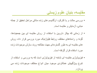 ‫زیستی‬ ‫علوم‬ ‫بنیان‬ ،‫مقایسه‬
•‫بررسی‬‫حالت‬‫و‬‫یا‬‫کارکرد‬‫ارگانیسم‬‫های‬‫زنده‬‫متکی‬‫مراحل‬‫تحقیق‬‫از‬‫جمله‬
،‫مبانی‬‫آزمایش‬‫و‬‫مقایسه‬‫است‬.
•‫از‬‫زمانی‬‫که‬‫چالز‬‫داروین‬‫با‬‫استفاده‬‫از‬‫روش‬‫مقایسه‬‫ای‬‫بین‬،‫ها‬‫جمعیت‬
‫گونه‬‫و‬‫های‬‫راسته‬‫مختلف‬‫روابط‬‫فیلوژنیک‬‫مورد‬‫بررسی‬‫قرار‬‫داد‬،‫رو‬‫ش‬
‫های‬‫مقایسه‬‫ای‬‫به‬‫طور‬‫ای‬‫گسترده‬‫جهت‬‫مطالعه‬‫روند‬‫سازش‬‫موجودات‬‫زنده‬
‫مورد‬‫استفاده‬‫قرار‬‫گرفته‬‫است‬.
•‫فیزیولوژی‬‫مقایسه‬‫ای‬‫شاخه‬‫از‬‫فیزیولوژی‬‫است‬‫که‬‫به‬‫بررسی‬‫و‬‫اس‬‫تفاده‬‫از‬
‫تنوع‬‫ویژگیهای‬‫عملکردی‬‫موجود‬‫میان‬‫انواع‬‫مختلف‬‫موجودات‬‫زنده‬‫می‬
‫پردازد‬.
 