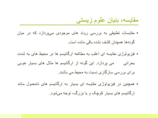 ‫زیستی‬ ‫علوم‬ ‫بنیان‬ ،‫مقایسه‬
•‫مقایسات‬‫تطبیقی‬‫به‬‫بررسی‬‫روند‬‫های‬‫موجودی‬‫پردازد‬‫می‬‫که‬‫در‬‫میان‬
‫ها‬‫گونه‬‫همچنان‬‫کشف‬‫نشده‬‫باقی‬‫مانده‬‫است‬.
•‫فیزیولوژی‬‫مقایسه‬‫ای‬‫اغلب‬‫به‬‫مطالعه‬‫ارگانیسم‬‫ها‬‫در‬‫محیط‬‫های‬‫ب‬‫ه‬‫ش‬‫دت‬
‫بحرانی‬‫می‬‫پردازد‬.‫این‬‫گونه‬‫از‬‫ارگانیسم‬‫ها‬‫مثال‬‫های‬‫بسیار‬‫خوبی‬
‫برای‬‫بررسی‬‫سازگاری‬‫نسبت‬‫به‬‫محیط‬‫می‬‫باشند‬.
•‫همچنین‬‫در‬‫فیزیولوژی‬‫مقایسه‬‫ای‬‫بسیار‬‫به‬‫ارگانیسم‬‫های‬‫نامعمول‬‫م‬‫انند‬
‫ارگانیسم‬‫های‬‫بسیار‬‫کوچک‬‫و‬‫یا‬،‫بزرگ‬‫توجه‬‫شود‬‫می‬.
 