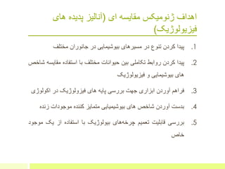 ‫ای‬ ‫مقایسه‬ ‫ژنومیکس‬ ‫اهداف‬(‫های‬ ‫پدیده‬ ‫آنالیز‬
‫فیزیولوژیک‬)
.1‫پیدا‬‫کردن‬‫تنوع‬‫در‬‫مسیرهای‬‫بیوشیمایی‬‫در‬‫جانوران‬‫مختلف‬
.2‫پیدا‬‫کردن‬‫روابط‬‫تکاملی‬‫بین‬‫حیوانات‬‫مختلف‬‫با‬‫استفاده‬‫مقای‬‫سه‬‫شاخص‬
‫های‬‫بیوشیمایی‬‫و‬‫فیزیولوژیک‬
.3‫فراهم‬‫آوردن‬‫ابزاری‬‫جهت‬‫بررسی‬‫پایه‬‫های‬‫فیزولوژیک‬‫در‬‫اکولوژ‬‫ی‬
.4‫بدست‬‫آوردن‬‫شاخص‬‫های‬‫بیوشیمیایی‬‫متمایز‬‫کننده‬‫موجودات‬‫زند‬‫ه‬
.5‫بررسی‬‫قابلیت‬‫تعمیم‬‫های‬‫چرخه‬‫بیولوژیک‬‫با‬‫استفاده‬‫از‬‫یک‬‫م‬‫وجود‬
‫خاص‬
 