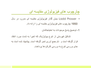 ‫ای‬ ‫مقایسه‬ ‫فیزیولوژی‬ ‫های‬ ‫چارچوب‬
•Ladd Prosser‫بنیان‬‫گذار‬‫فیزیولوژی‬‫مقایسه‬‫ای‬،‫مدرن‬‫در‬‫سال‬
1950‫چارچوب‬‫های‬‫فیزیولوژی‬‫مقایسه‬‫ای‬‫را‬‫ارائه‬‫داد‬.
1-‫توضیح‬‫پاسخ‬‫موجودات‬‫به‬‫احتیاجاتشان‬
‫تشکیل‬‫فهرستی‬‫از‬‫تنوع‬‫بیولوژیک‬‫که‬‫اخیرا‬‫به‬‫شدت‬‫مور‬‫د‬‫انتقاد‬
‫قرار‬‫گرفته‬‫است‬‫و‬‫نام‬‫جمع‬‫آوری‬‫تمبر‬‫گرفته‬‫است‬.‫پیشنهاد‬‫شده‬‫است‬‫به‬
‫جای‬‫بررسی‬‫تنوع‬‫به‬‫بررسی‬‫کارکردها‬‫پرداخت‬.
 