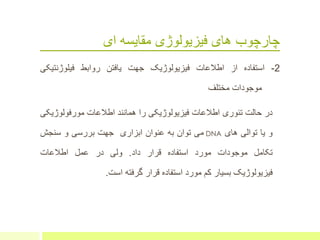 ‫ای‬ ‫مقایسه‬ ‫فیزیولوژی‬ ‫های‬ ‫چارچوب‬
2-‫استفاده‬‫از‬‫اطالعات‬‫فیزیولوژیک‬‫جهت‬‫یافتن‬‫روابط‬‫فیلوژنتی‬‫کی‬
‫موجودات‬‫مختلف‬
‫در‬‫حالت‬‫تئوری‬‫اطالعات‬‫فیزیولوژیکی‬‫را‬‫همانند‬‫اطالعات‬‫مورفولوژ‬‫یکی‬
‫و‬‫یا‬‫توالی‬‫های‬DNA‫می‬‫توان‬‫به‬‫عنوان‬‫ابزاری‬‫جهت‬‫بررسی‬‫و‬‫سنجش‬
‫تکامل‬‫موجودات‬‫مورد‬‫استفاده‬‫قرار‬‫داد‬.‫ولی‬‫در‬‫عمل‬‫اطالعات‬
‫فیزیولوژیک‬‫بسیار‬‫کم‬‫مورد‬‫استفاده‬‫قرار‬‫گرفته‬‫است‬.
 