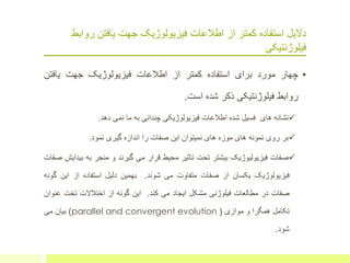 ‫از‬ ‫کمتر‬ ‫استفاده‬ ‫دالیل‬‫رواب‬ ‫یافتن‬ ‫جهت‬ ‫فیزیولوژیک‬ ‫اطالعات‬‫ط‬
‫فیلوژنتیکی‬
•‫چهار‬‫مورد‬‫برای‬‫استفاده‬‫کمتر‬‫از‬‫اطالعات‬‫فیزیولوژیک‬‫جهت‬‫یافت‬‫ن‬
‫روابط‬‫فیلوژنتیکی‬‫ذکر‬‫شده‬‫است‬.
‫نشانه‬‫های‬‫فسیل‬‫شده‬‫اطالعات‬‫فیزیولوژیکی‬‫چندانی‬‫به‬‫ما‬‫نمی‬‫دهد‬.
‫بر‬‫روی‬‫نمونه‬‫های‬‫موزه‬‫های‬‫نمیتوان‬‫این‬‫صفات‬‫را‬‫اندازه‬‫گیری‬‫نمود‬.
‫صفات‬‫فیزیولیوژیک‬‫بیشتر‬‫تحت‬‫تاثیر‬‫محیط‬‫قرار‬‫می‬‫گیرند‬‫و‬‫منجر‬‫به‬‫ب‬‫یدایش‬‫صفات‬
‫فیزیولوژیک‬‫یکسان‬‫از‬‫صفات‬‫متفاوت‬‫می‬‫شوند‬.‫بهمین‬‫دلیل‬‫استفاده‬‫از‬‫این‬‫گونه‬
‫صفات‬‫در‬‫مطالعات‬‫فیلوژنی‬‫مشکل‬‫ایجاد‬‫می‬‫کند‬.‫این‬‫گونه‬‫از‬‫اختالالت‬‫تخت‬‫ع‬‫نوان‬
‫تکامل‬‫همگرا‬‫و‬‫موازی‬(parallel and convergent evolution)‫بیان‬‫می‬
‫شود‬.
 