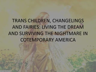 TRANS CHILDREN, CHANGELINGS
AND FAIRIES: LIVING THE DREAM
AND SURVIVING THE NIGHTMARE IN
COTEMPORARY AMERICA
 