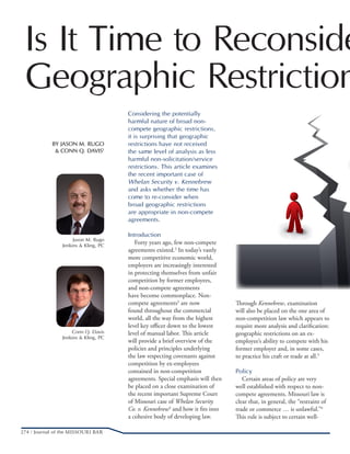274 / Journal of the MISSOURI BAR
Is It Time to Reconside
Geographic Restriction
BY JASON M. RUGO
& CONN Q. DAVIS1
Jason M. Rugo
Jenkins & Kling, PC
Considering the potentially
harmful nature of broad non-
compete geographic restrictions,
it is surprising that geographic
restrictions have not received
the same level of analysis as less
harmful non-solicitation/service
restrictions. This article examines
the recent important case of
Whelan Security v. Kennebrew
and asks whether the time has
come to re-consider when
broad geographic restrictions
are appropriate in non-compete
agreements.
Introduction
  Forty years ago, few non-compete
agreements existed.2
In today’s vastly
more competitive economic world,
employers are increasingly interested
in protecting themselves from unfair
competition by former employees,
and non-compete agreements
have become commonplace. Non-
compete agreements3
are now
found throughout the commercial
world, all the way from the highest
level key officer down to the lowest
level of manual labor. This article
will provide a brief overview of the
policies and principles underlying
the law respecting covenants against
competition by ex-employees
contained in non-competition
agreements. Special emphasis will then
be placed on a close examination of
the recent important Supreme Court
of Missouri case of Whelan Security
Co. v. Kennebrew4
and how it fits into
a cohesive body of developing law.
Through Kennebrew, examination
will also be placed on the one area of
non-competition law which appears to
require more analysis and clarification:
geographic restrictions on an ex-
employee’s ability to compete with his
former employer and, in some cases,
to practice his craft or trade at all.5
Policy
  Certain areas of policy are very
well established with respect to non-
compete agreements. Missouri law is
clear that, in general, the “restraint of
trade or commerce … is unlawful.”6
This rule is subject to certain well-
Conn Q. Davis
Jenkins & Kling, PC
 