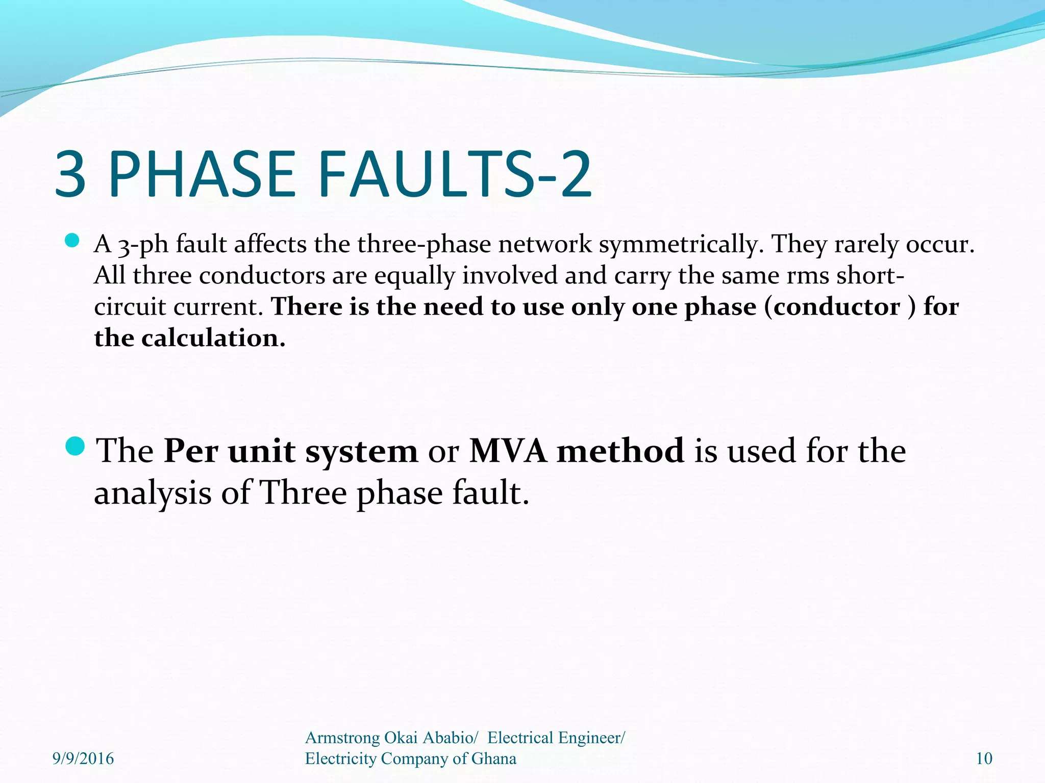 3 PHASE FAULTS-2
 A 3-ph fault affects the three-phase network symmetrically. They rarely occur.
All three conductors are equally involved and carry the same rms short-
circuit current. There is the need to use only one phase (conductor ) for
the calculation.
The Per unit system or MVA method is used for the
analysis of Three phase fault.
10
Armstrong Okai Ababio/ Electrical Engineer/
Electricity Company of Ghana9/9/2016
 