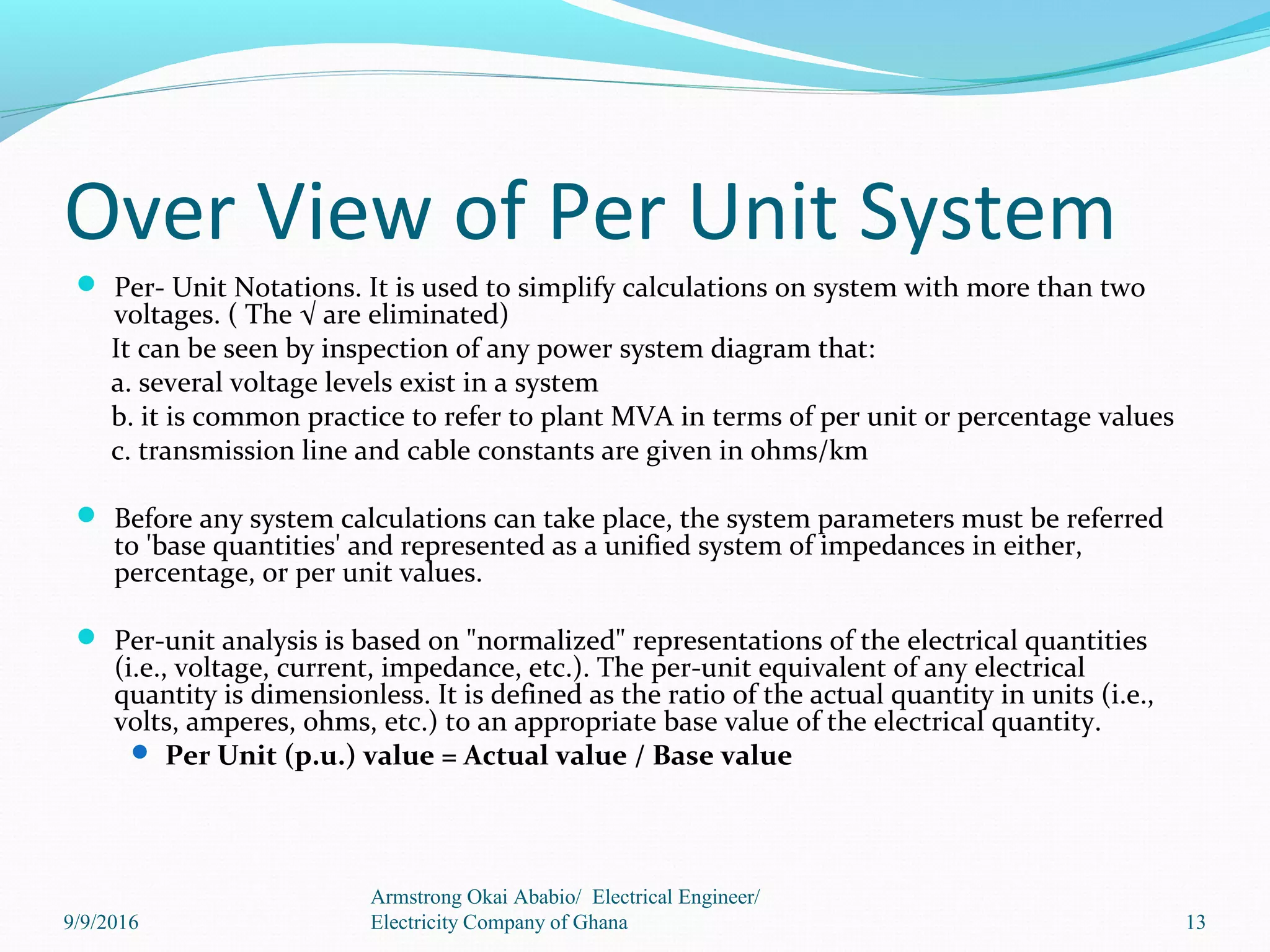 Over View of Per Unit System
 Per- Unit Notations. It is used to simplify calculations on system with more than two
voltages. ( The √ are eliminated)
It can be seen by inspection of any power system diagram that:
a. several voltage levels exist in a system
b. it is common practice to refer to plant MVA in terms of per unit or percentage values
c. transmission line and cable constants are given in ohms/km
 Before any system calculations can take place, the system parameters must be referred
to 'base quantities' and represented as a unified system of impedances in either,
percentage, or per unit values.
 Per-unit analysis is based on "normalized" representations of the electrical quantities
(i.e., voltage, current, impedance, etc.). The per-unit equivalent of any electrical
quantity is dimensionless. It is defined as the ratio of the actual quantity in units (i.e.,
volts, amperes, ohms, etc.) to an appropriate base value of the electrical quantity.
 Per Unit (p.u.) value = Actual value / Base value
13
Armstrong Okai Ababio/ Electrical Engineer/
Electricity Company of Ghana9/9/2016
 