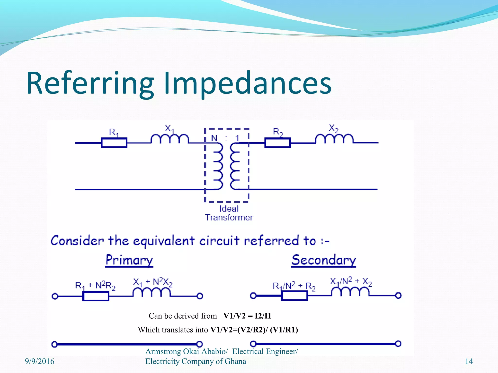 Referring Impedances
14
Armstrong Okai Ababio/ Electrical Engineer/
Electricity Company of Ghana
Can be derived from V1/V2 = I2/I1
Which translates into V1/V2=(V2/R2)/ (V1/R1)
9/9/2016
 
