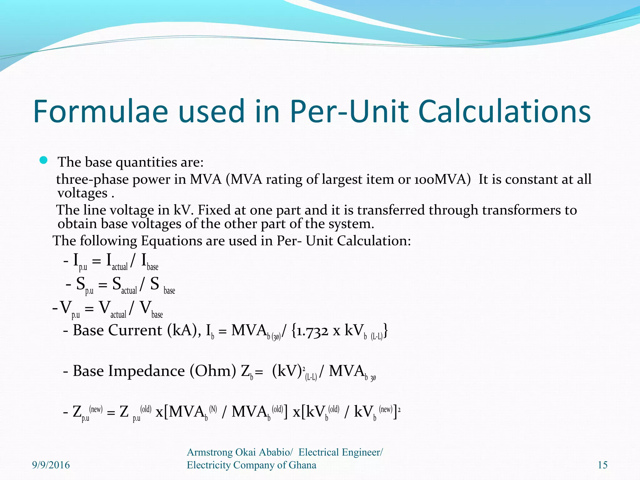 Formulae used in Per-Unit Calculations
 The base quantities are:
three-phase power in MVA (MVA rating of largest item or 100MVA) It is constant at all
voltages .
The line voltage in kV. Fixed at one part and it is transferred through transformers to
obtain base voltages of the other part of the system.
The following Equations are used in Per- Unit Calculation:
- Ip.u = Iactual/ Ibase
- Sp.u = Sactual / S base
-Vp.u = Vactual / Vbase
- Base Current (kA), Ib = MVAb (3ø)/ {1.732 x kVb (L-L)}
- Base Impedance (Ohm) Zb= (kV)2
(L-L)/ MVAb 3ø
- Zp.u
(new)
= Z p.u
(old)
x[MVAb
(N)
/ MVAb
(old)
] x[kVb
(old)
/ kVb
(new)
]2
15
Armstrong Okai Ababio/ Electrical Engineer/
Electricity Company of Ghana9/9/2016
 