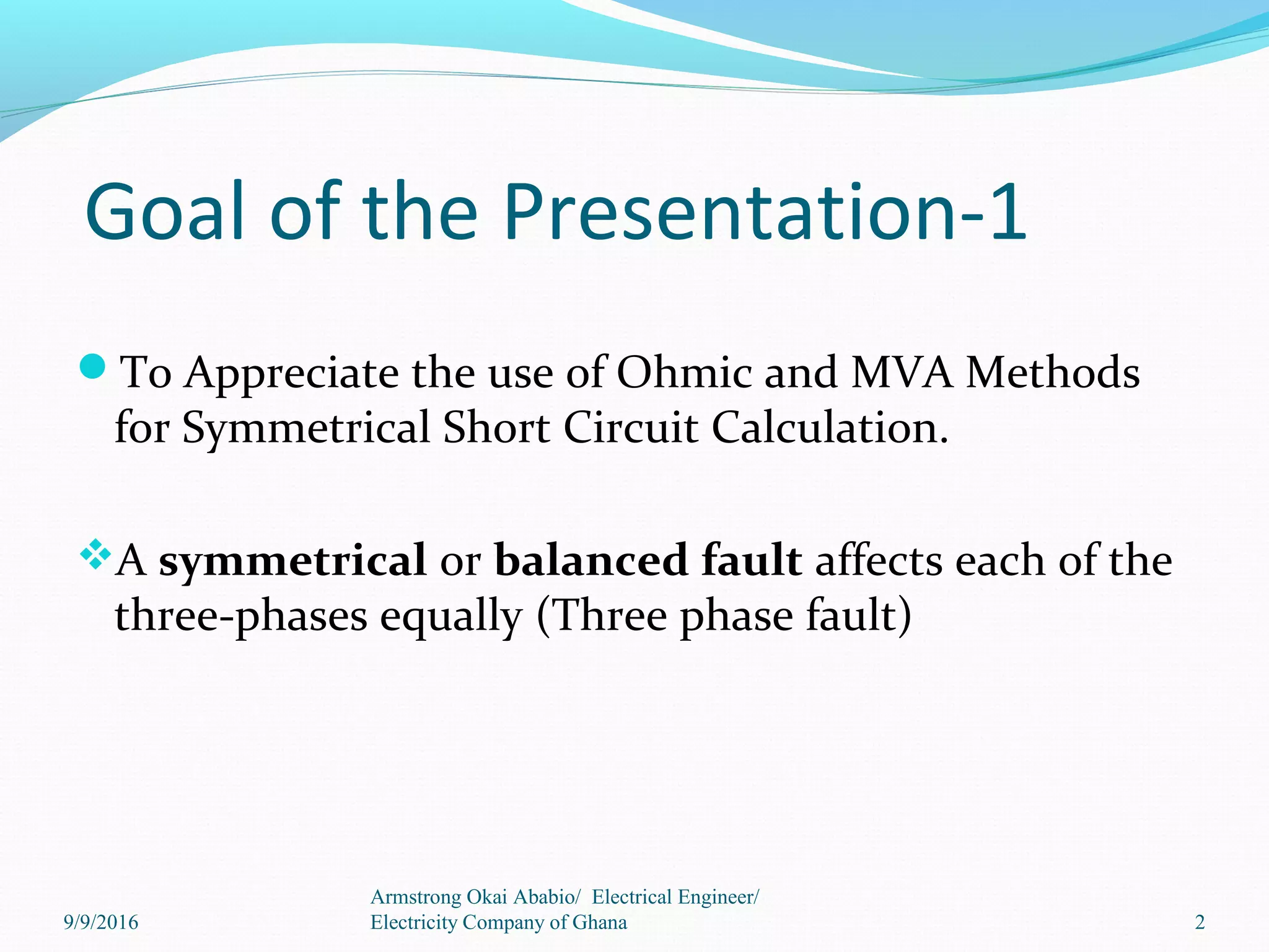 Goal of the Presentation-1
To Appreciate the use of Ohmic and MVA Methods
for Symmetrical Short Circuit Calculation.
A symmetrical or balanced fault affects each of the
three-phases equally (Three phase fault)
2
Armstrong Okai Ababio/ Electrical Engineer/
Electricity Company of Ghana9/9/2016
 