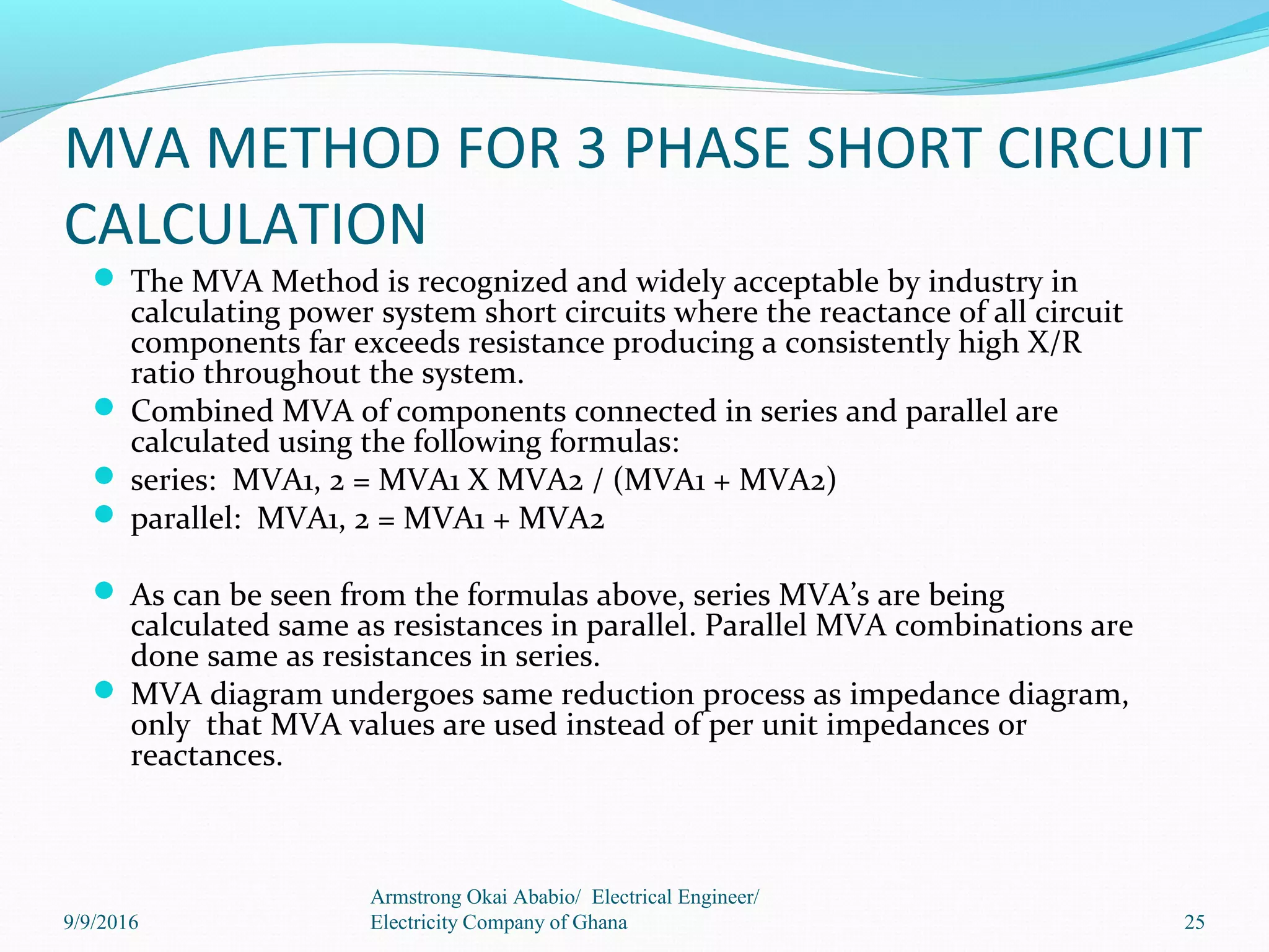MVA METHOD FOR 3 PHASE SHORT CIRCUIT
CALCULATION
 The MVA Method is recognized and widely acceptable by industry in
calculating power system short circuits where the reactance of all circuit
components far exceeds resistance producing a consistently high X/R
ratio throughout the system.
 Combined MVA of components connected in series and parallel are
calculated using the following formulas:
 series: MVA1, 2 = MVA1 X MVA2 / (MVA1 + MVA2)
 parallel: MVA1, 2 = MVA1 + MVA2
 As can be seen from the formulas above, series MVA’s are being
calculated same as resistances in parallel. Parallel MVA combinations are
done same as resistances in series.
 MVA diagram undergoes same reduction process as impedance diagram,
only that MVA values are used instead of per unit impedances or
reactances.
25
Armstrong Okai Ababio/ Electrical Engineer/
Electricity Company of Ghana9/9/2016
 