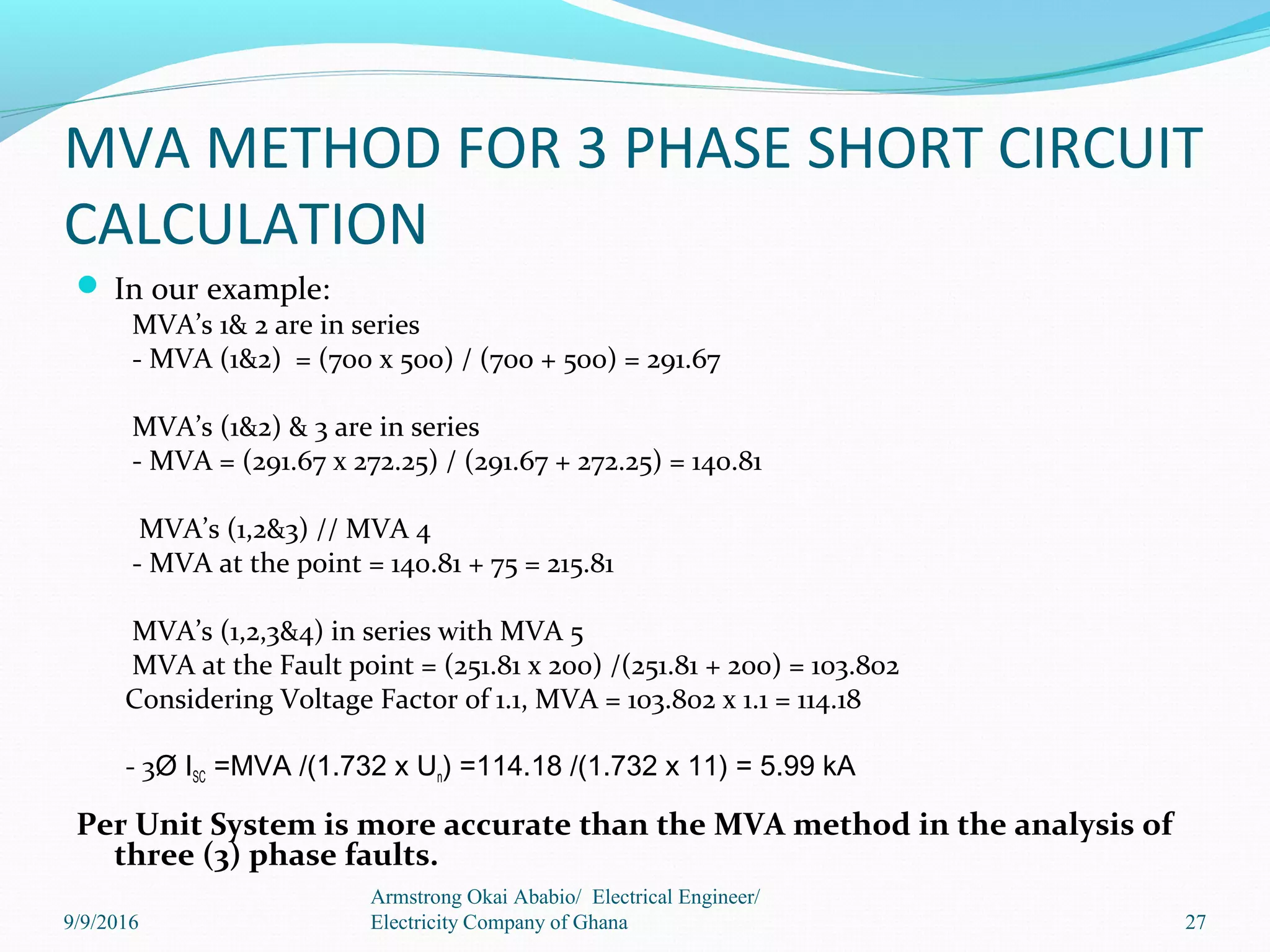 MVA METHOD FOR 3 PHASE SHORT CIRCUIT
CALCULATION
 In our example:
MVA’s 1& 2 are in series
- MVA (1&2) = (700 x 500) / (700 + 500) = 291.67
MVA’s (1&2) & 3 are in series
- MVA = (291.67 x 272.25) / (291.67 + 272.25) = 140.81
MVA’s (1,2&3) // MVA 4
- MVA at the point = 140.81 + 75 = 215.81
MVA’s (1,2,3&4) in series with MVA 5
MVA at the Fault point = (251.81 x 200) /(251.81 + 200) = 103.802
Considering Voltage Factor of 1.1, MVA = 103.802 x 1.1 = 114.18
- 3Ø ISC =MVA /(1.732 x Un) =114.18 /(1.732 x 11) = 5.99 kA
Per Unit System is more accurate than the MVA method in the analysis of
three (3) phase faults.
27
Armstrong Okai Ababio/ Electrical Engineer/
Electricity Company of Ghana9/9/2016
 