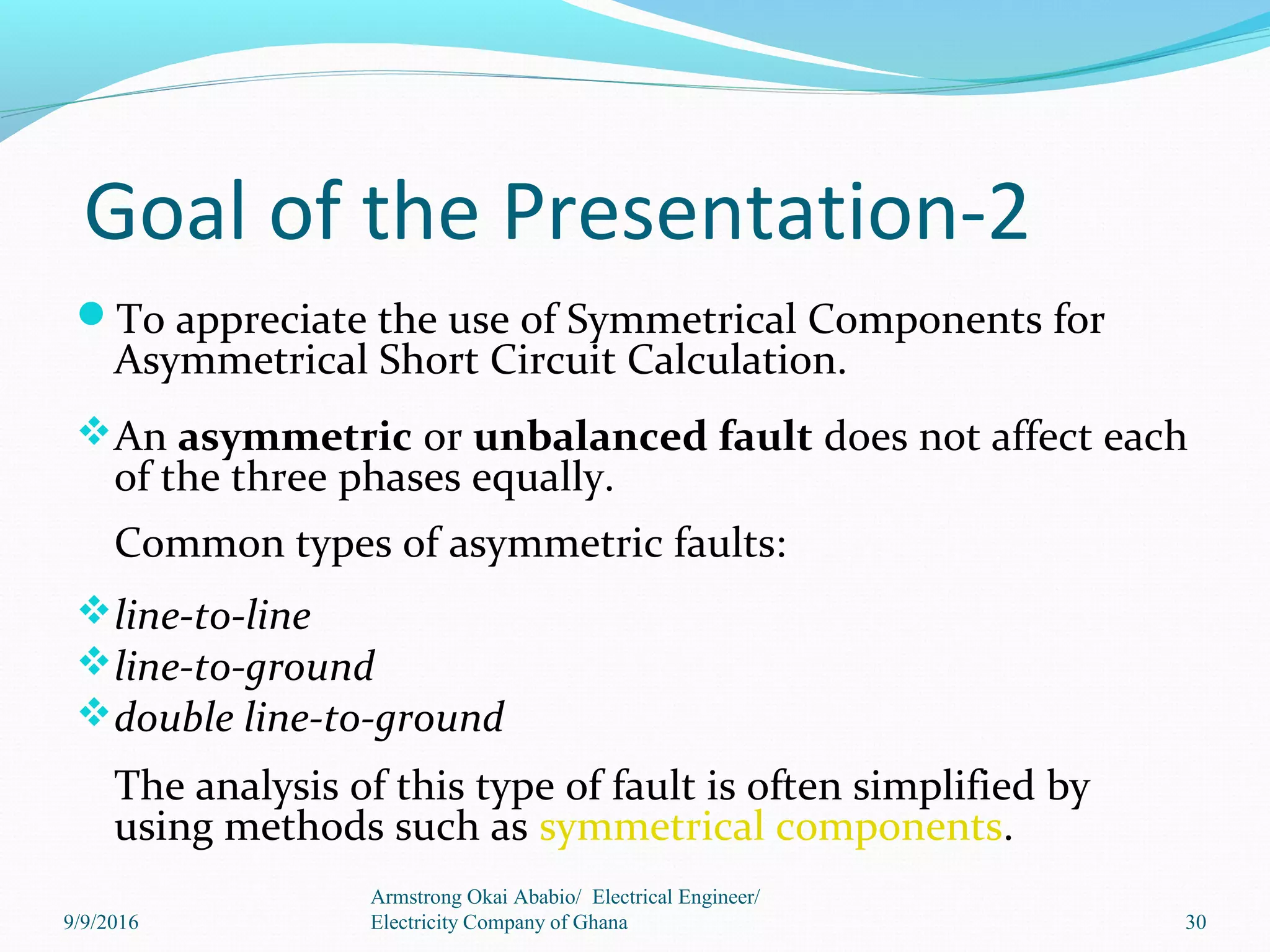 Goal of the Presentation-2
To appreciate the use of Symmetrical Components for
Asymmetrical Short Circuit Calculation.
An asymmetric or unbalanced fault does not affect each
of the three phases equally.
Common types of asymmetric faults:
line-to-line
line-to-ground
double line-to-ground
The analysis of this type of fault is often simplified by
using methods such as symmetrical components.
30
Armstrong Okai Ababio/ Electrical Engineer/
Electricity Company of Ghana9/9/2016
 