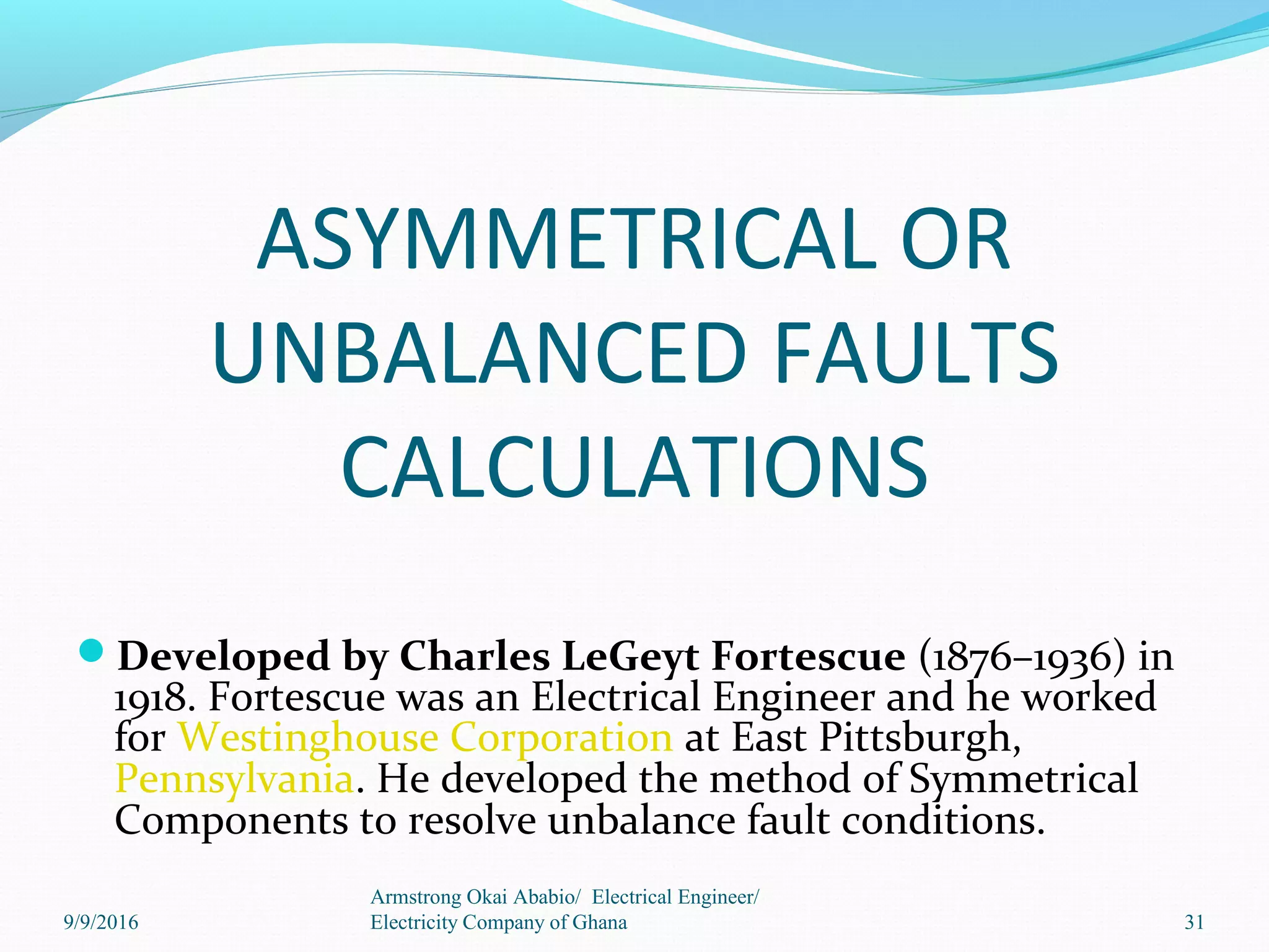 ASYMMETRICAL OR
UNBALANCED FAULTS
CALCULATIONS
Developed by Charles LeGeyt Fortescue (1876–1936) in
1918. Fortescue was an Electrical Engineer and he worked
for Westinghouse Corporation at East Pittsburgh,
Pennsylvania. He developed the method of Symmetrical
Components to resolve unbalance fault conditions.
31
Armstrong Okai Ababio/ Electrical Engineer/
Electricity Company of Ghana9/9/2016
 