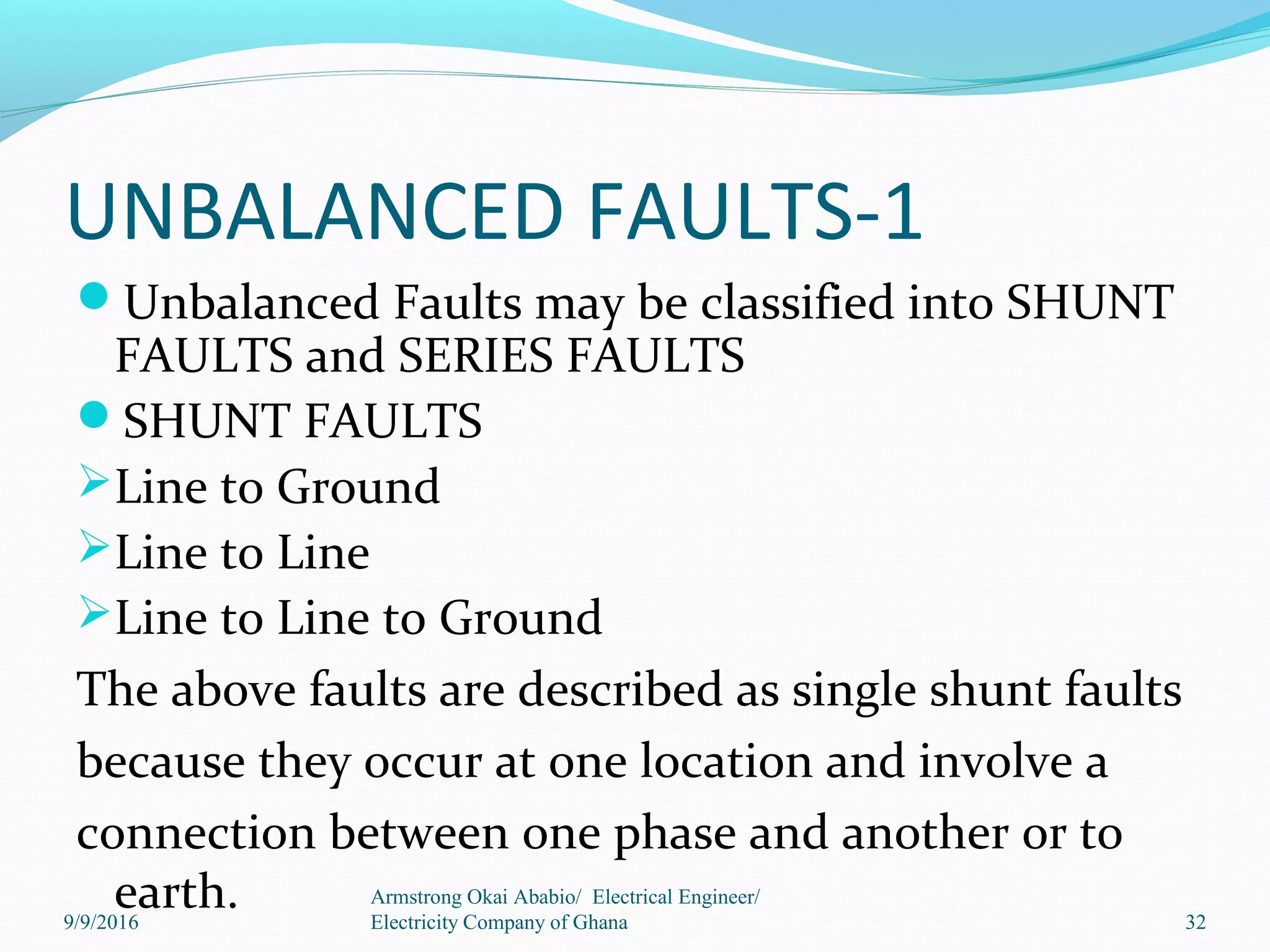 UNBALANCED FAULTS-1
Unbalanced Faults may be classified into SHUNT
FAULTS and SERIES FAULTS
SHUNT FAULTS
Line to Ground
Line to Line
Line to Line to Ground
The above faults are described as single shunt faults
because they occur at one location and involve a
connection between one phase and another or to
earth. 32
Armstrong Okai Ababio/ Electrical Engineer/
Electricity Company of Ghana9/9/2016
 