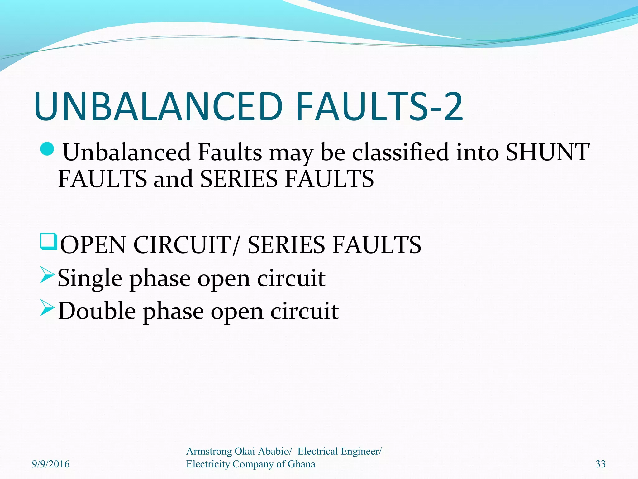 UNBALANCED FAULTS-2
Unbalanced Faults may be classified into SHUNT
FAULTS and SERIES FAULTS
OPEN CIRCUIT/ SERIES FAULTS
Single phase open circuit
Double phase open circuit
33
Armstrong Okai Ababio/ Electrical Engineer/
Electricity Company of Ghana9/9/2016
 