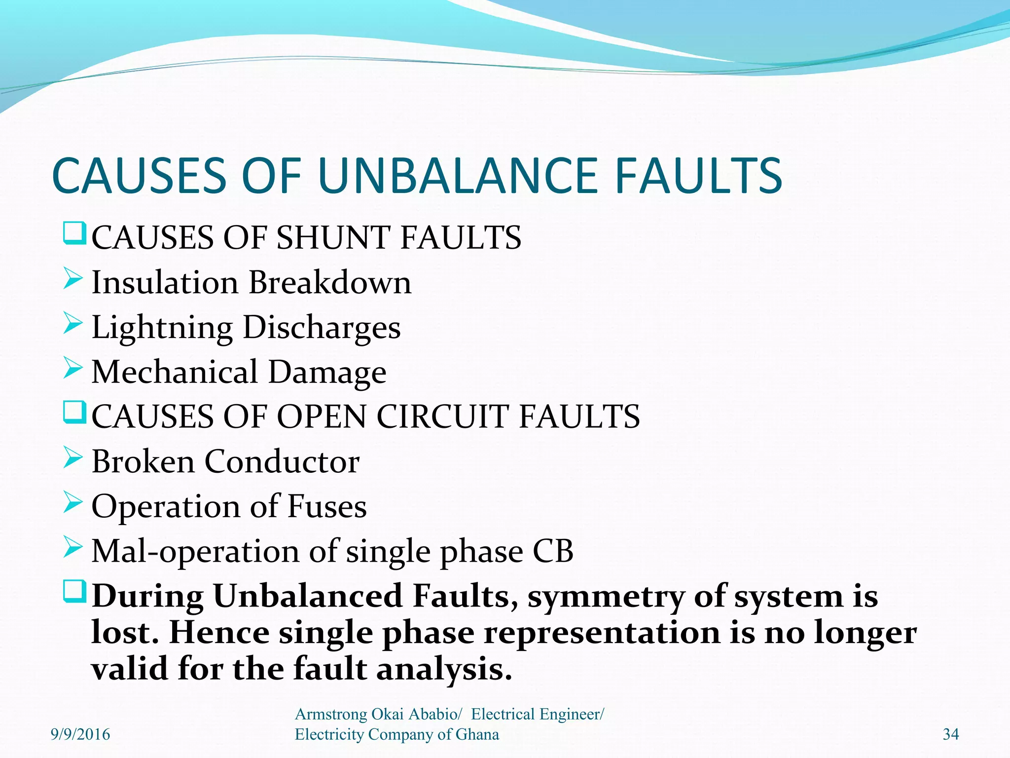 CAUSES OF UNBALANCE FAULTS
CAUSES OF SHUNT FAULTS
Insulation Breakdown
Lightning Discharges
Mechanical Damage
CAUSES OF OPEN CIRCUIT FAULTS
Broken Conductor
Operation of Fuses
Mal-operation of single phase CB
During Unbalanced Faults, symmetry of system is
lost. Hence single phase representation is no longer
valid for the fault analysis.
34
Armstrong Okai Ababio/ Electrical Engineer/
Electricity Company of Ghana9/9/2016
 