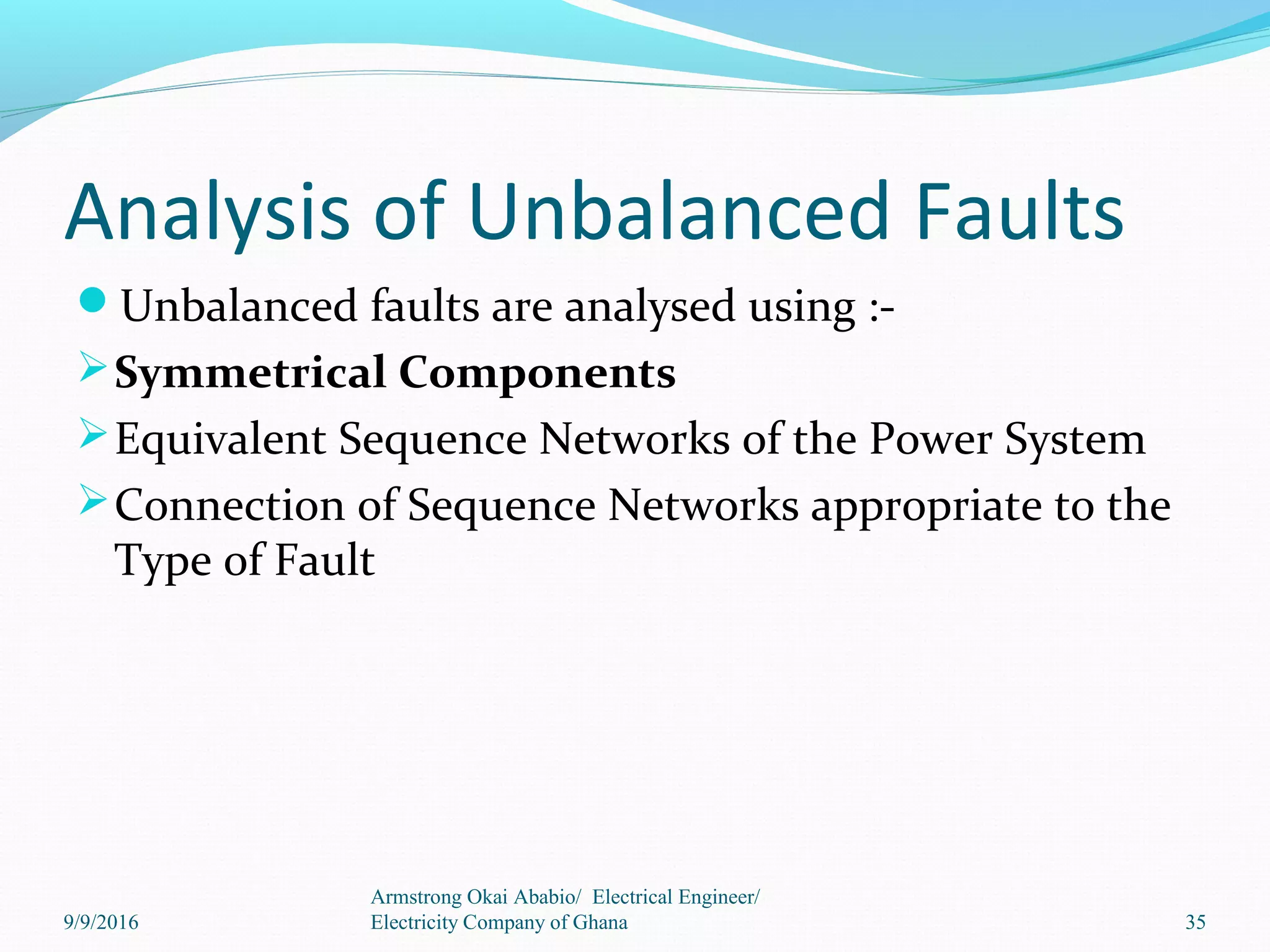 Analysis of Unbalanced Faults
Unbalanced faults are analysed using :-
Symmetrical Components
Equivalent Sequence Networks of the Power System
Connection of Sequence Networks appropriate to the
Type of Fault
35
Armstrong Okai Ababio/ Electrical Engineer/
Electricity Company of Ghana9/9/2016
 