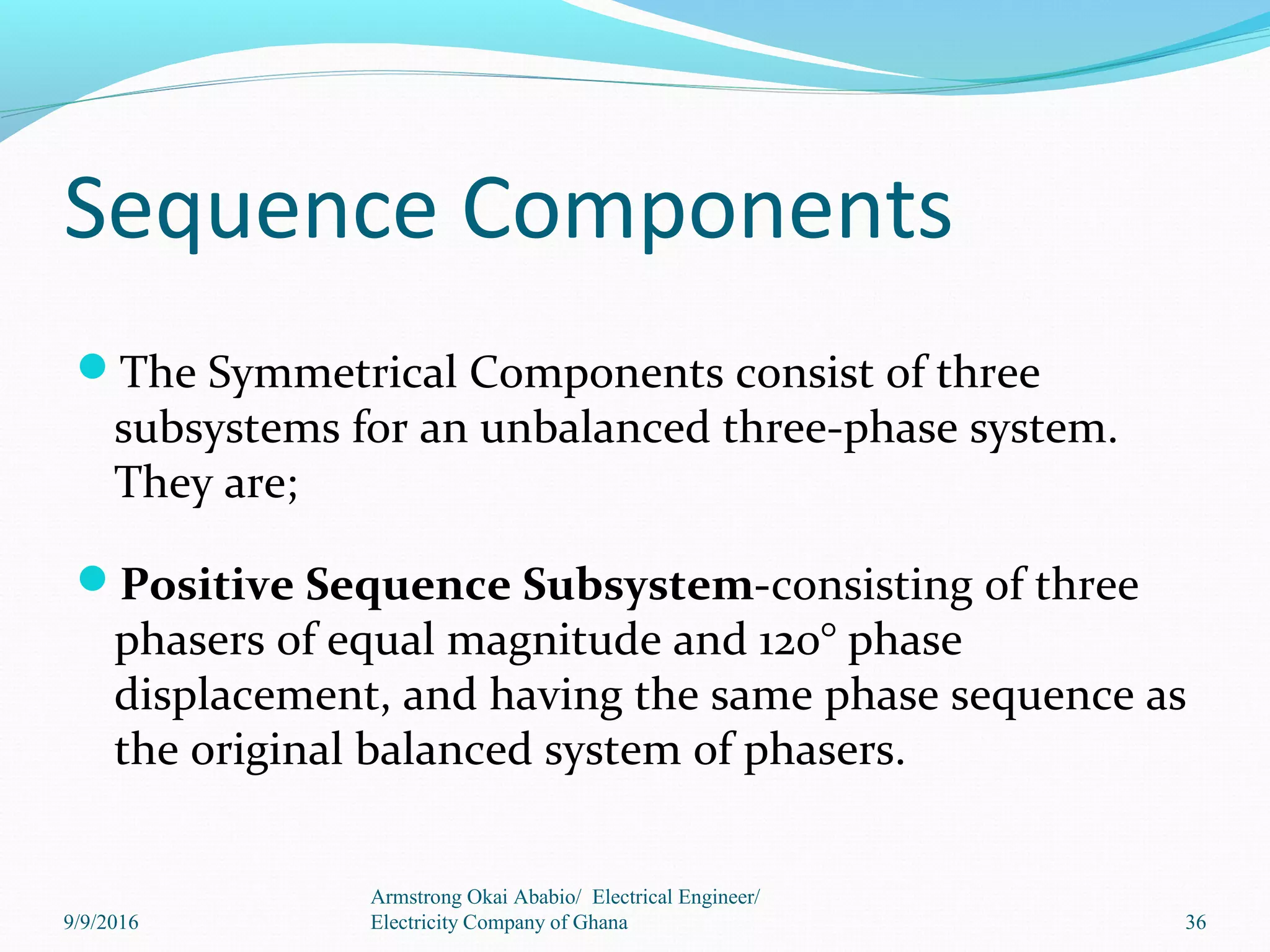Sequence Components
The Symmetrical Components consist of three
subsystems for an unbalanced three-phase system.
They are;
Positive Sequence Subsystem-consisting of three
phasers of equal magnitude and 120° phase
displacement, and having the same phase sequence as
the original balanced system of phasers.
36
Armstrong Okai Ababio/ Electrical Engineer/
Electricity Company of Ghana9/9/2016
 