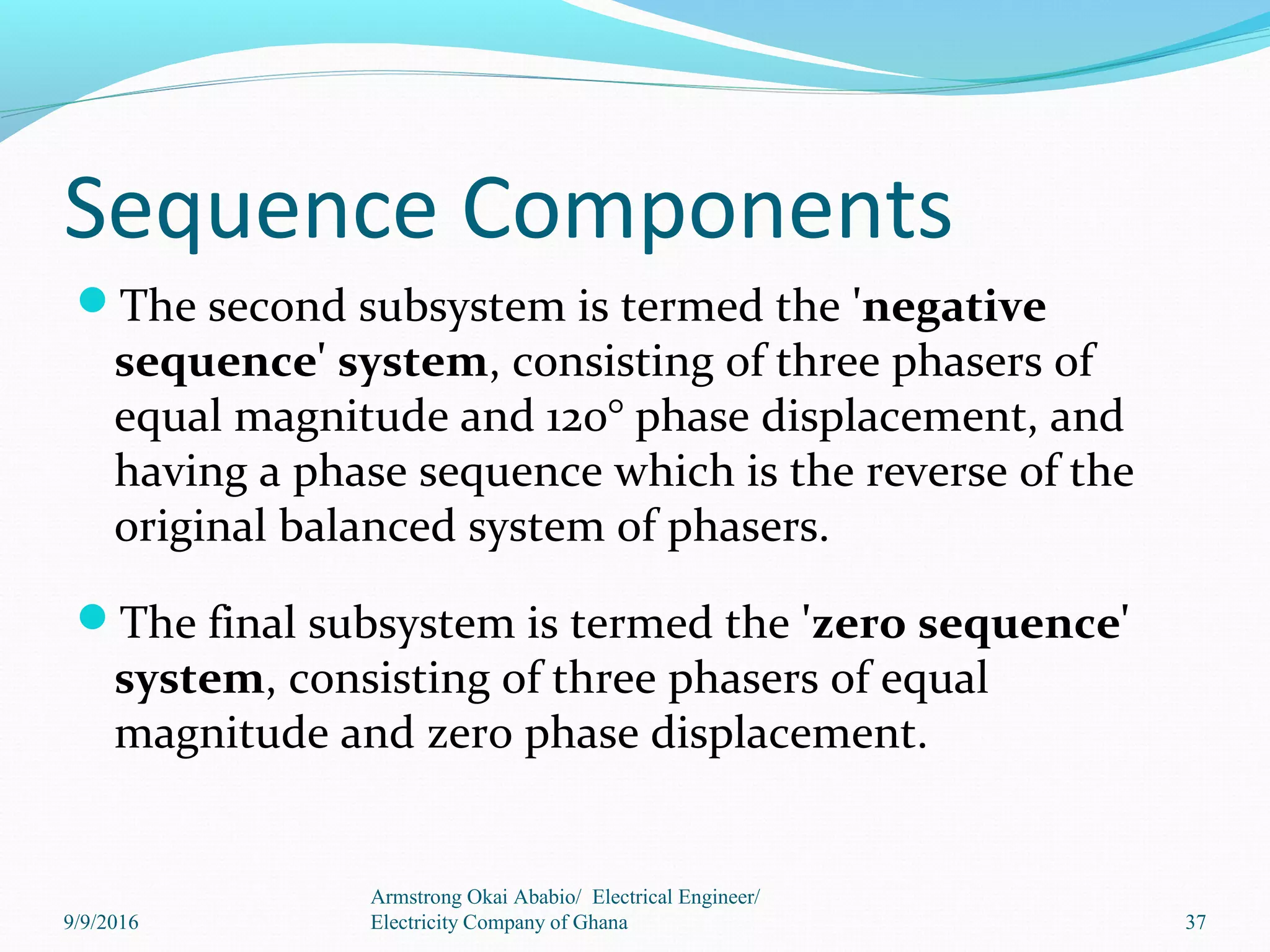 Sequence Components
The second subsystem is termed the 'negative
sequence' system, consisting of three phasers of
equal magnitude and 120° phase displacement, and
having a phase sequence which is the reverse of the
original balanced system of phasers.
The final subsystem is termed the 'zero sequence'
system, consisting of three phasers of equal
magnitude and zero phase displacement.
37
Armstrong Okai Ababio/ Electrical Engineer/
Electricity Company of Ghana9/9/2016
 