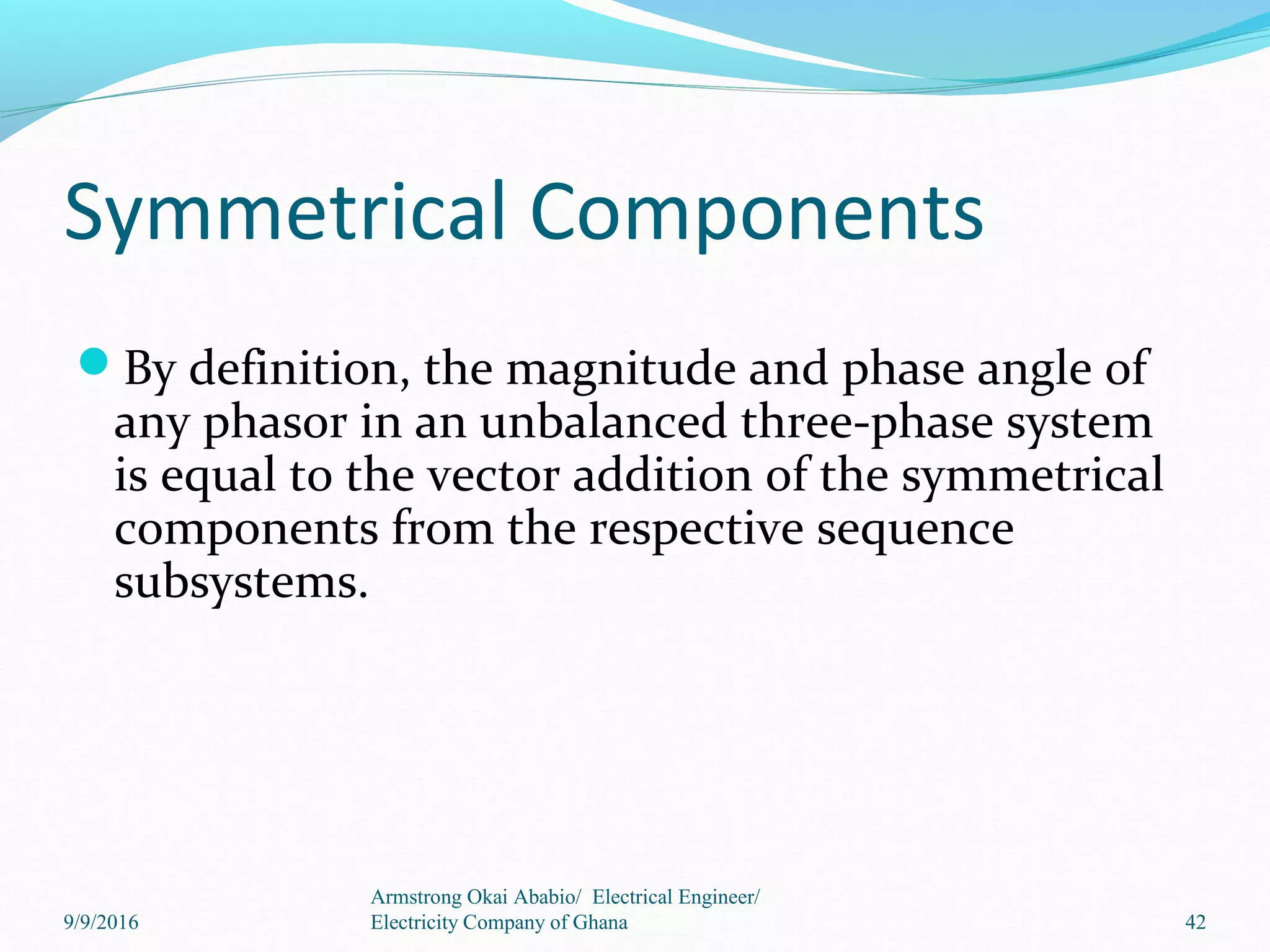 By definition, the magnitude and phase angle of
any phasor in an unbalanced three-phase system
is equal to the vector addition of the symmetrical
components from the respective sequence
subsystems.
Symmetrical Components
42
Armstrong Okai Ababio/ Electrical Engineer/
Electricity Company of Ghana9/9/2016
 