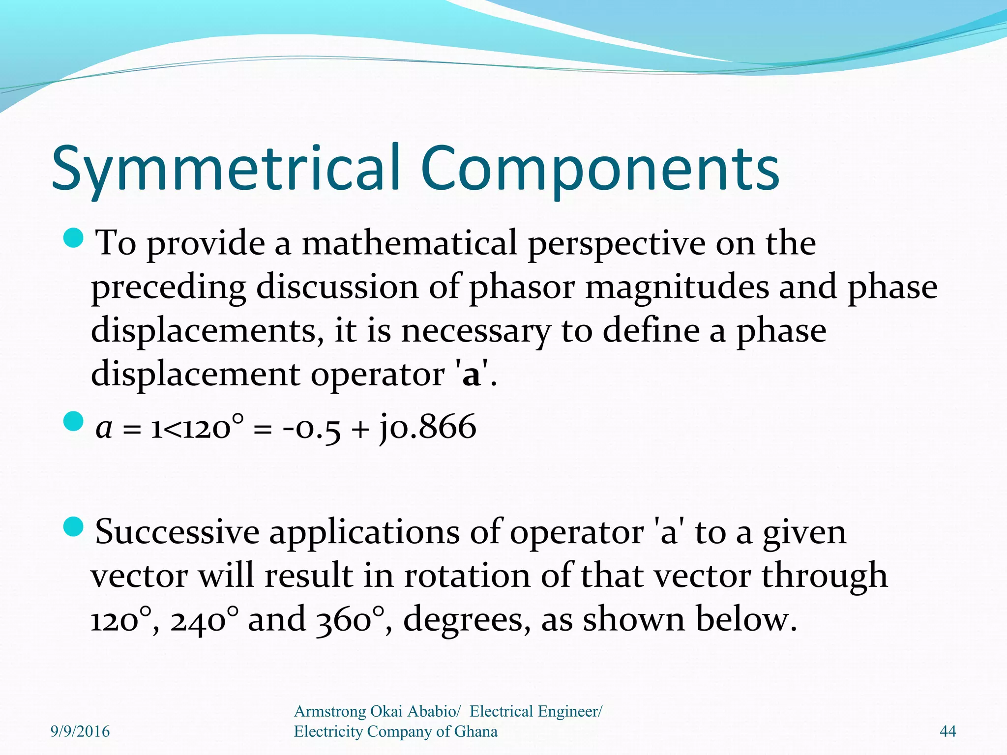 Symmetrical Components
To provide a mathematical perspective on the
preceding discussion of phasor magnitudes and phase
displacements, it is necessary to define a phase
displacement operator 'a'.
a = 1<120° = -0.5 + j0.866
Successive applications of operator 'a' to a given
vector will result in rotation of that vector through
120°, 240° and 360°, degrees, as shown below.
44
Armstrong Okai Ababio/ Electrical Engineer/
Electricity Company of Ghana9/9/2016
 