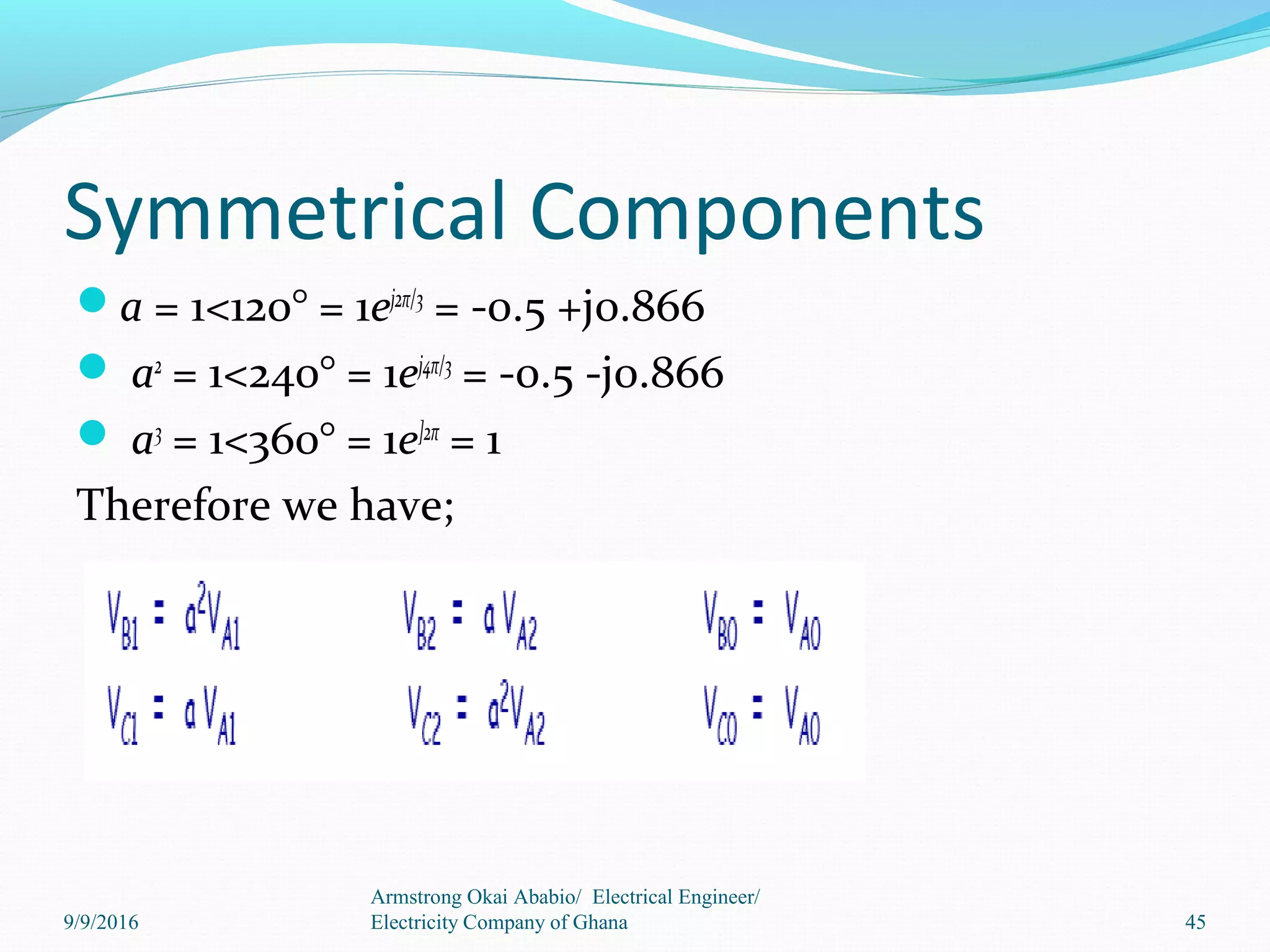 Symmetrical Components
a = 1<120° = 1ej2π/3
= -0.5 +j0.866
 a2
= 1<240° = 1ej4π/3
= -0.5 -j0.866
 a3
= 1<360° = 1e]2π
= 1
Therefore we have;
45
Armstrong Okai Ababio/ Electrical Engineer/
Electricity Company of Ghana9/9/2016
 