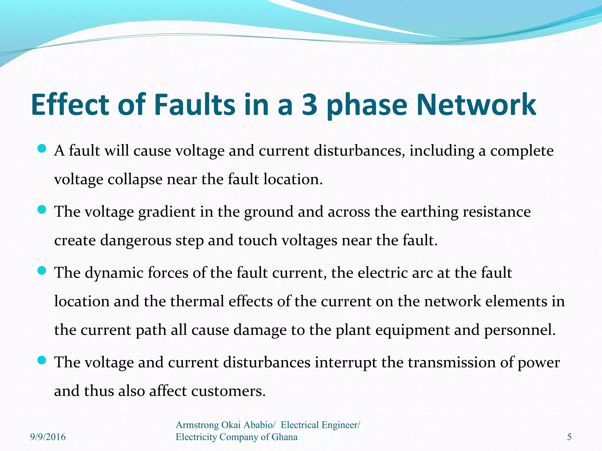 Effect of Faults in a 3 phase Network
 A fault will cause voltage and current disturbances, including a complete
voltage collapse near the fault location.
 The voltage gradient in the ground and across the earthing resistance
create dangerous step and touch voltages near the fault.
 The dynamic forces of the fault current, the electric arc at the fault
location and the thermal effects of the current on the network elements in
the current path all cause damage to the plant equipment and personnel.
 The voltage and current disturbances interrupt the transmission of power
and thus also affect customers.
5
Armstrong Okai Ababio/ Electrical Engineer/
Electricity Company of Ghana9/9/2016
 