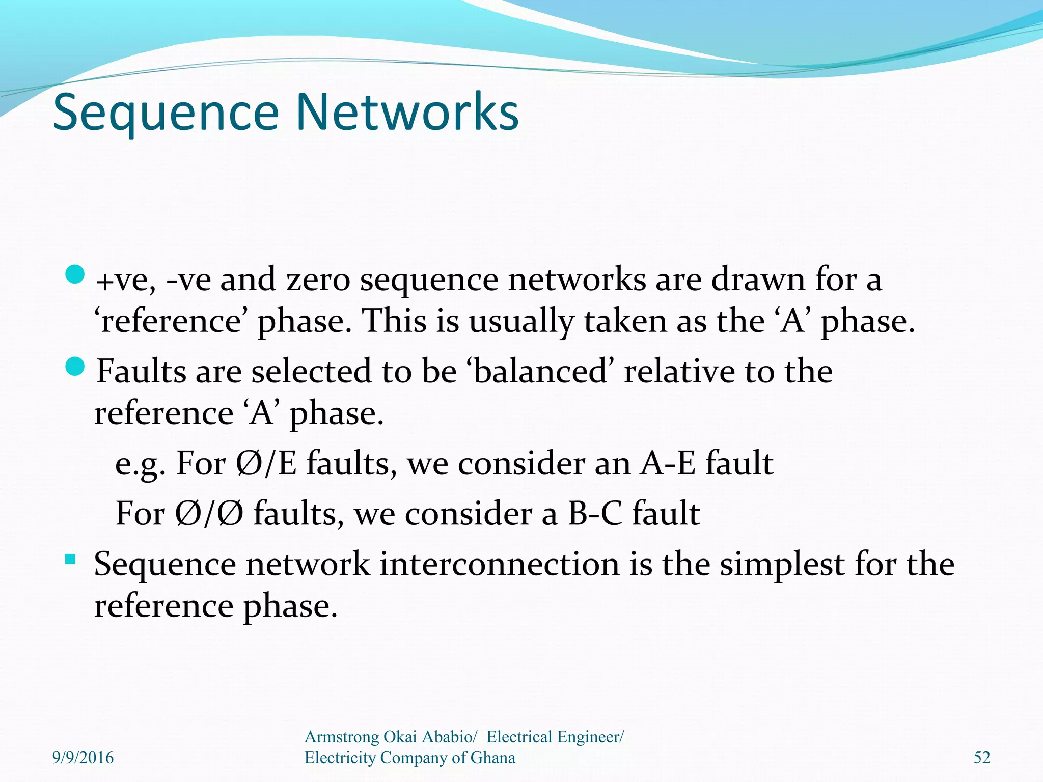 Sequence Networks
+ve, -ve and zero sequence networks are drawn for a
‘reference’ phase. This is usually taken as the ‘A’ phase.
Faults are selected to be ‘balanced’ relative to the
reference ‘A’ phase.
e.g. For Ø/E faults, we consider an A-E fault
For Ø/Ø faults, we consider a B-C fault
 Sequence network interconnection is the simplest for the
reference phase.
9/9/2016
Armstrong Okai Ababio/ Electrical Engineer/
Electricity Company of Ghana 52
 