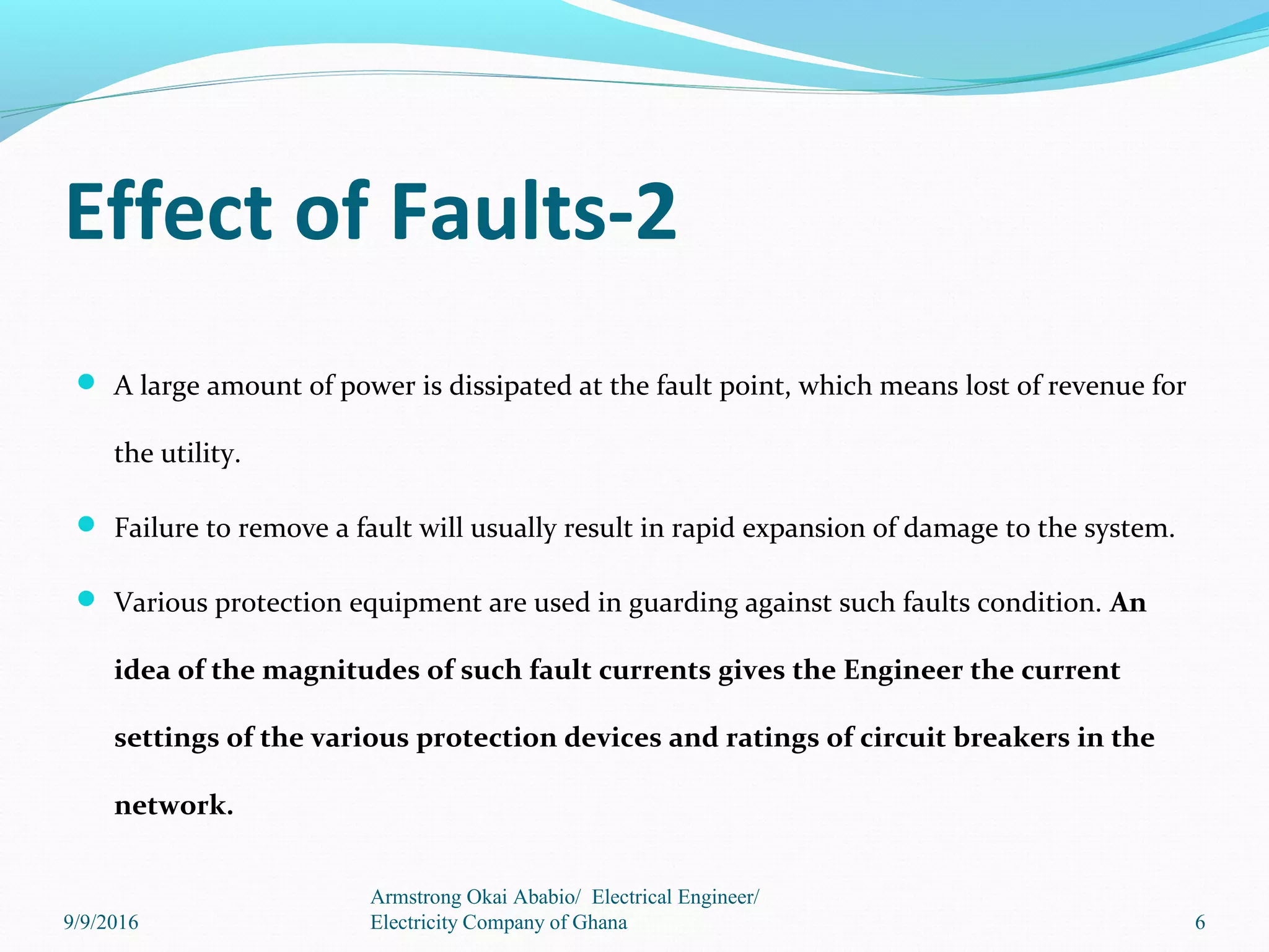 Effect of Faults-2
 A large amount of power is dissipated at the fault point, which means lost of revenue for
the utility.
 Failure to remove a fault will usually result in rapid expansion of damage to the system.
 Various protection equipment are used in guarding against such faults condition. An
idea of the magnitudes of such fault currents gives the Engineer the current
settings of the various protection devices and ratings of circuit breakers in the
network.
6
Armstrong Okai Ababio/ Electrical Engineer/
Electricity Company of Ghana9/9/2016
 