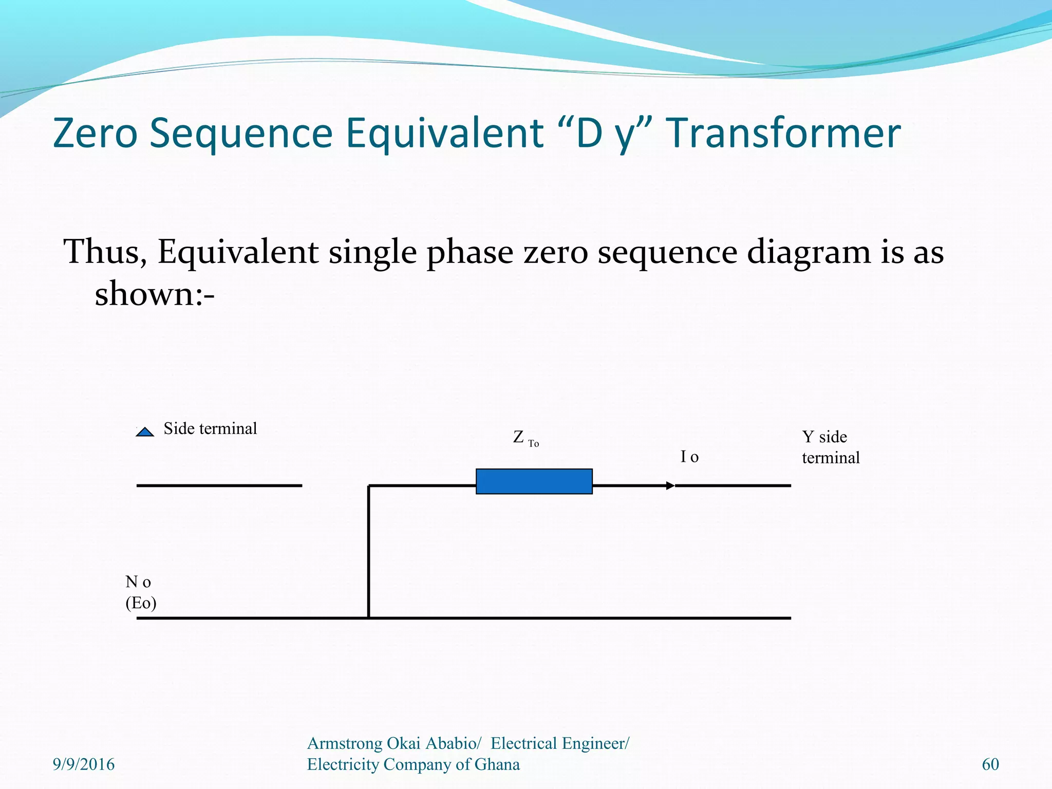 Zero Sequence Equivalent “D y” Transformer
Thus, Equivalent single phase zero sequence diagram is as
shown:-
Side terminal Z To
I o
Y side
terminal
N o
(Eo)
9/9/2016
Armstrong Okai Ababio/ Electrical Engineer/
Electricity Company of Ghana 60
 