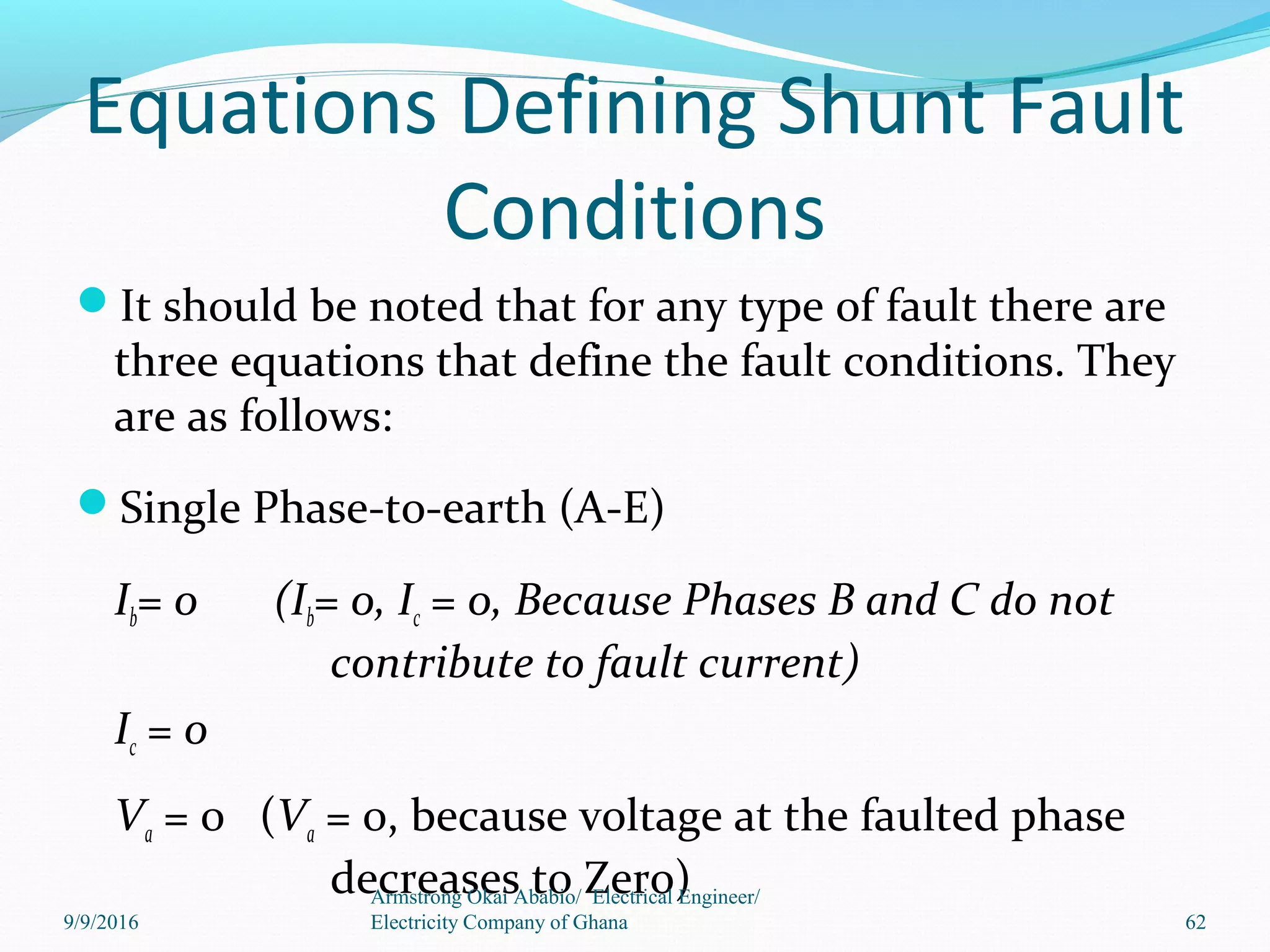 Equations Defining Shunt Fault
Conditions
It should be noted that for any type of fault there are
three equations that define the fault conditions. They
are as follows:
Single Phase-to-earth (A-E)
Ib= 0 (Ib= 0, Ic = 0, Because Phases B and C do not
contribute to fault current)
Ic = 0
Va = 0 (Va = 0, because voltage at the faulted phase
decreases to Zero)
62
Armstrong Okai Ababio/ Electrical Engineer/
Electricity Company of Ghana9/9/2016
 