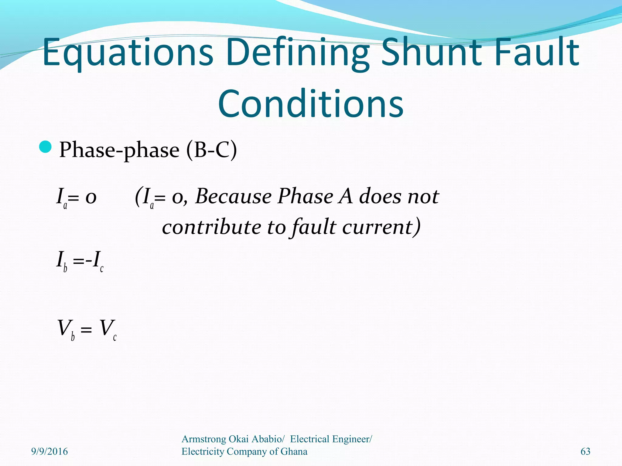 Equations Defining Shunt Fault
Conditions
Phase-phase (B-C)
Ia= 0 (Ia= 0, Because Phase A does not
contribute to fault current)
Ib =-Ic
Vb = Vc
63
Armstrong Okai Ababio/ Electrical Engineer/
Electricity Company of Ghana9/9/2016
 