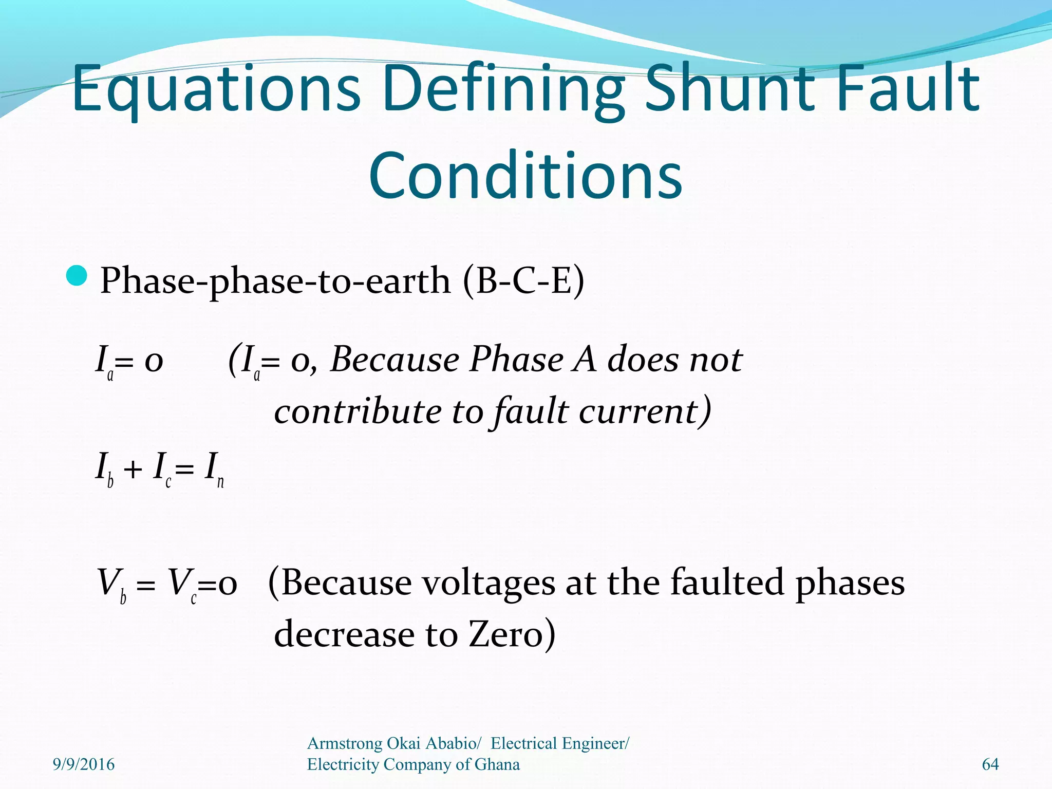 Equations Defining Shunt Fault
Conditions
Phase-phase-to-earth (B-C-E)
Ia= 0 (Ia= 0, Because Phase A does not
contribute to fault current)
Ib + Ic= In
Vb = Vc=0 (Because voltages at the faulted phases
decrease to Zero)
64
Armstrong Okai Ababio/ Electrical Engineer/
Electricity Company of Ghana9/9/2016
 