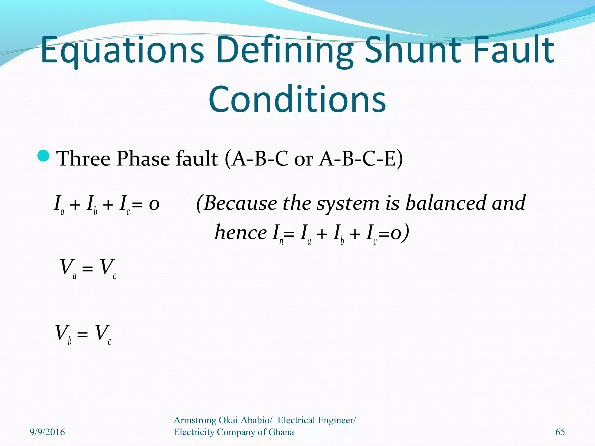 Equations Defining Shunt Fault
Conditions
Three Phase fault (A-B-C or A-B-C-E)
Ia + Ib + Ic= 0 (Because the system is balanced and
hence In= Ia + Ib + Ic=0)
Va = Vc
Vb = Vc
65
Armstrong Okai Ababio/ Electrical Engineer/
Electricity Company of Ghana9/9/2016
 