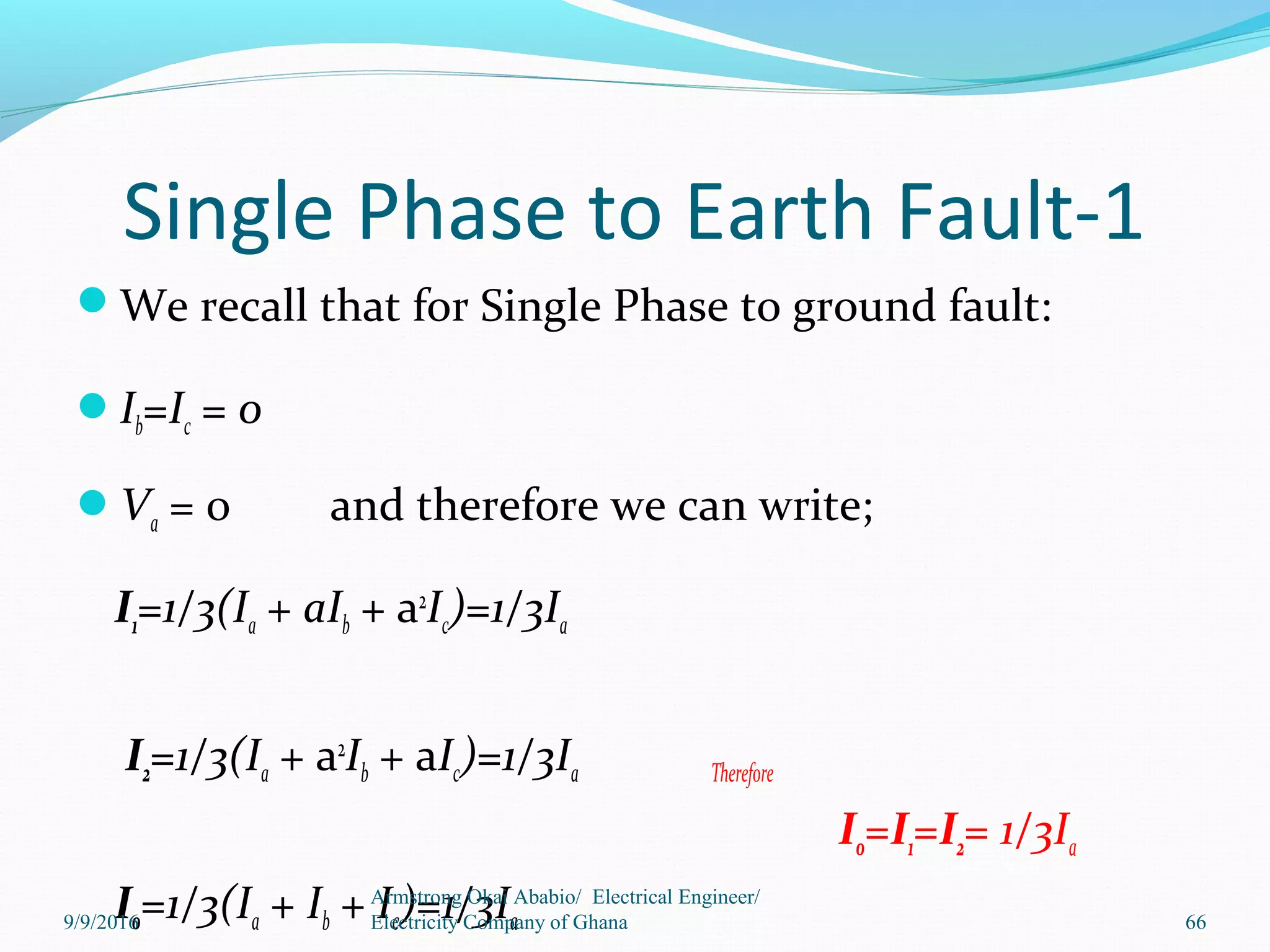 Single Phase to Earth Fault-1
We recall that for Single Phase to ground fault:
Ib=Ic = 0
Va = 0 and therefore we can write;
I1=1/3(Ia + aIb + a2
Ic)=1/3Ia
I2=1/3(Ia + a2
Ib + aIc)=1/3Ia Therefore
I0=I1=I2= 1/3Ia
I0=1/3(Ia + Ib + Ic)=1/3Ia 66
Armstrong Okai Ababio/ Electrical Engineer/
Electricity Company of Ghana9/9/2016
 