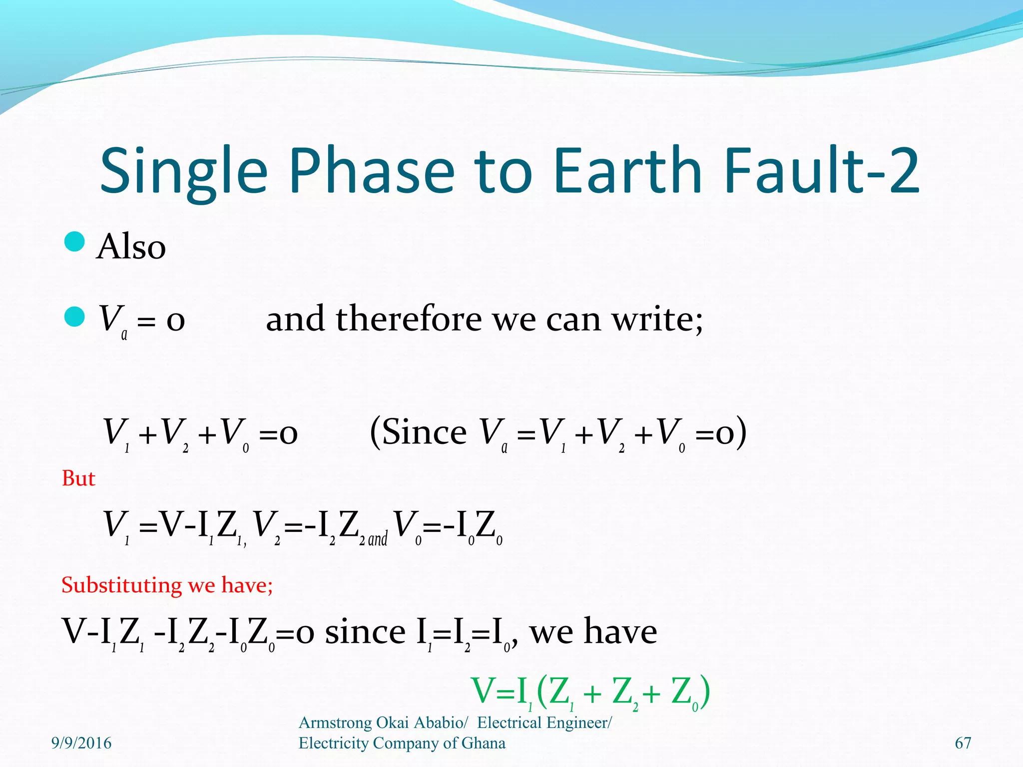 Single Phase to Earth Fault-2
Also
Va = 0 and therefore we can write;
V1 +V2 +V0 =0 (Since Va =V1 +V2 +V0 =0)
But
V1 =V-I1Z1,V2=-I2Z2andV0=-I0Z0
Substituting we have;
V-I1Z1 -I2Z2-I0Z0=0 since I1=I2=I0, we have
V=I1(Z1 + Z2+ Z0)
67
Armstrong Okai Ababio/ Electrical Engineer/
Electricity Company of Ghana9/9/2016
 